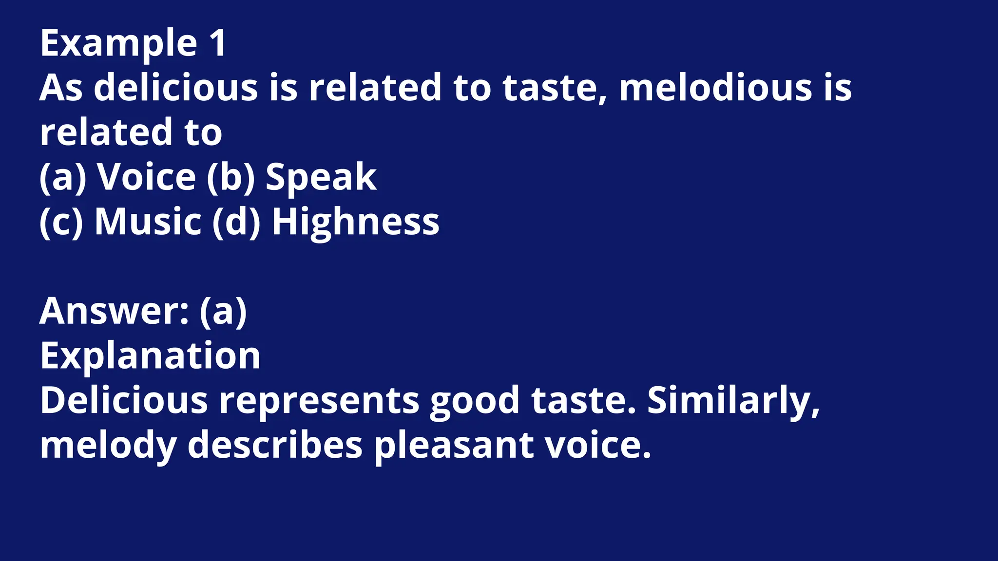 Example 1
As delicious is related to taste, melodious is
related to
(a) Voice (b) Speak
(c) Music (d) Highness
Answer: (a)
Explanation
Delicious represents good taste. Similarly,
melody describes pleasant voice.
 