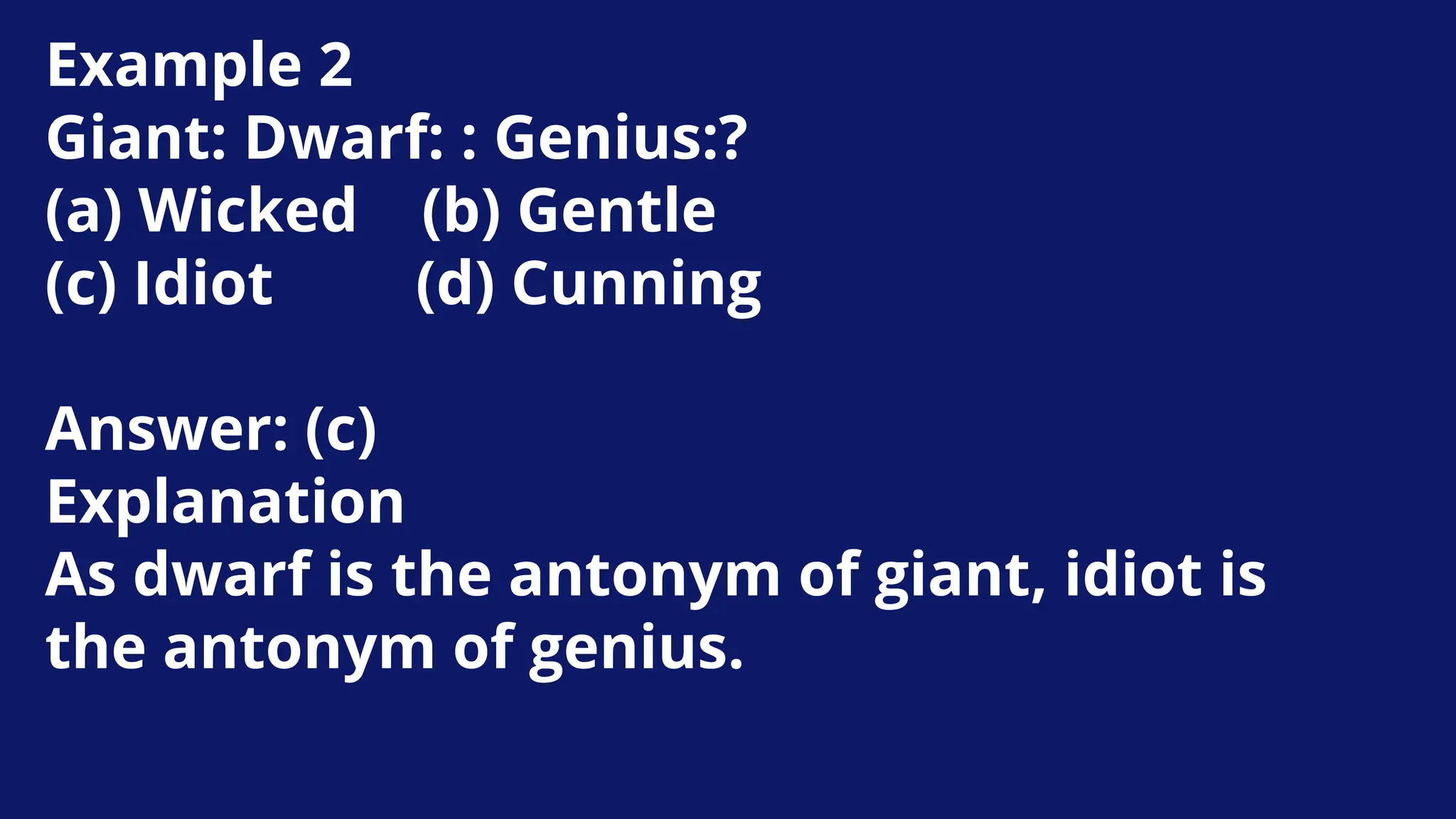 Example 2
Giant: Dwarf: : Genius:?
(a) Wicked (b) Gentle
(c) Idiot (d) Cunning
Answer: (c)
Explanation
As dwarf is the antonym of giant, idiot is
the antonym of genius.
 