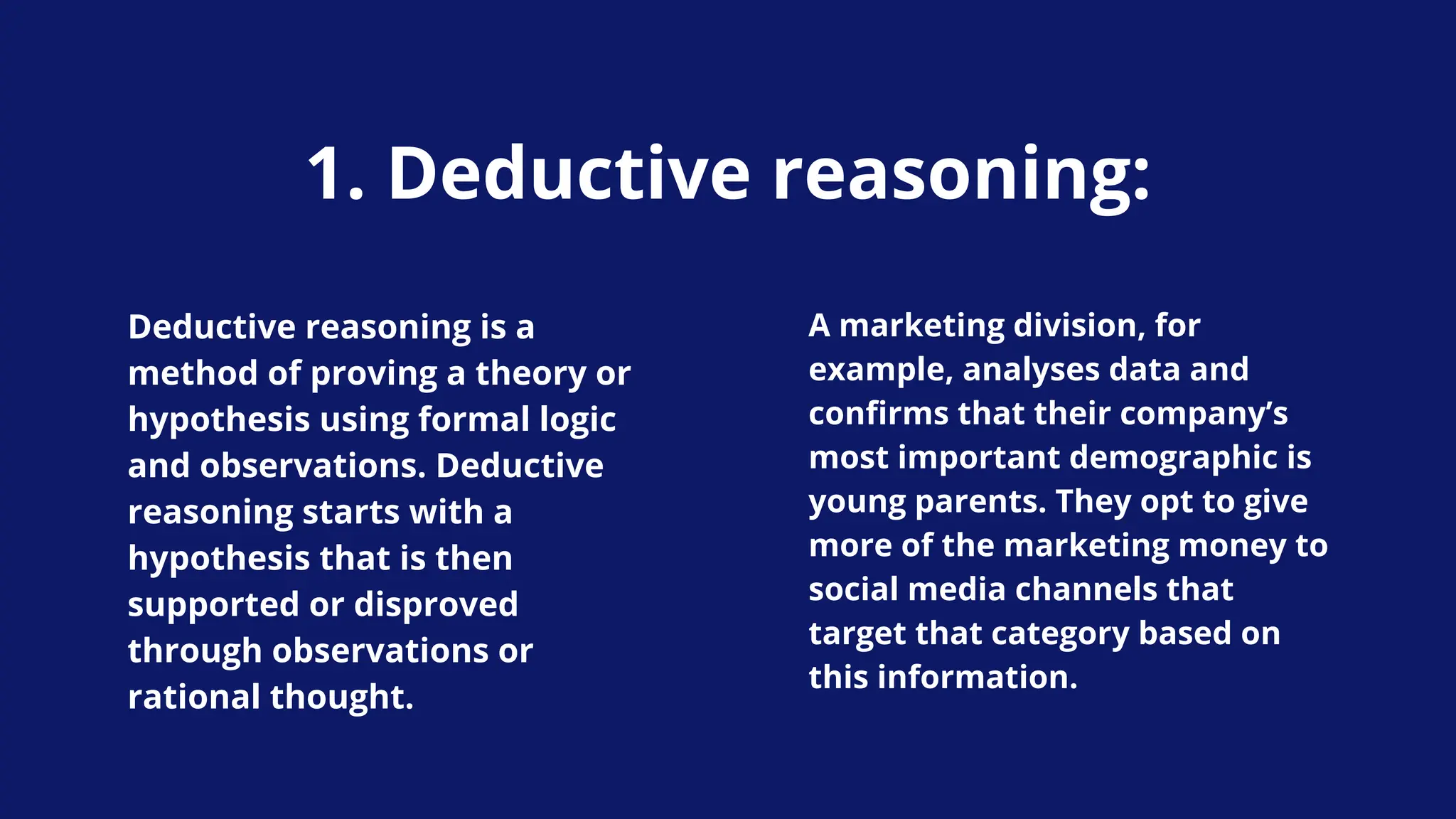 1. Deductive reasoning:
Deductive reasoning is a
method of proving a theory or
hypothesis using formal logic
and observations. Deductive
reasoning starts with a
hypothesis that is then
supported or disproved
through observations or
rational thought.
A marketing division, for
example, analyses data and
confirms that their company’s
most important demographic is
young parents. They opt to give
more of the marketing money to
social media channels that
target that category based on
this information.
 