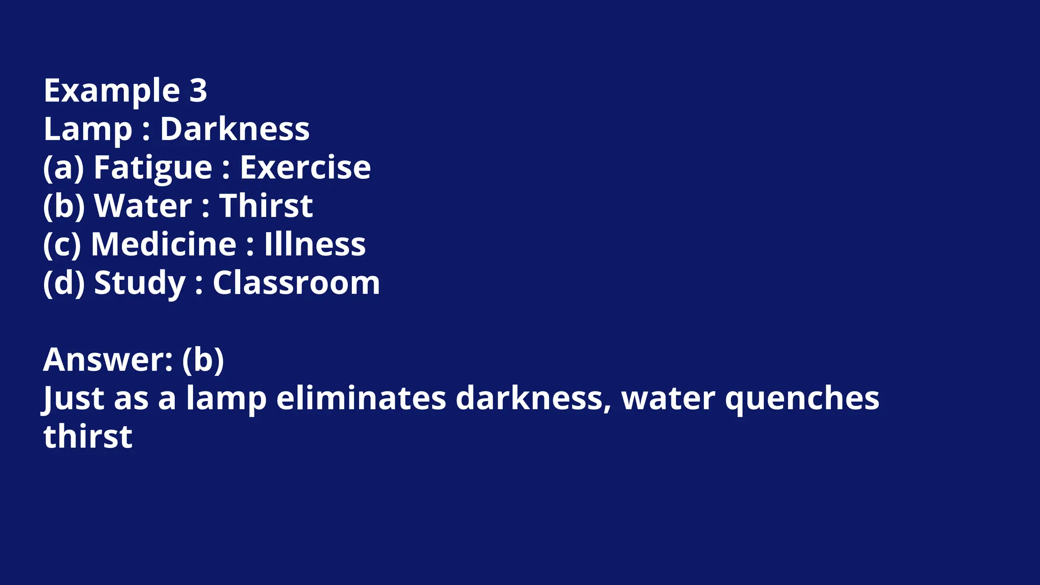 Example 3
Lamp : Darkness
(a) Fatigue : Exercise
(b) Water : Thirst
(c) Medicine : Illness
(d) Study : Classroom
Answer: (b)
Just as a lamp eliminates darkness, water quenches
thirst
 
