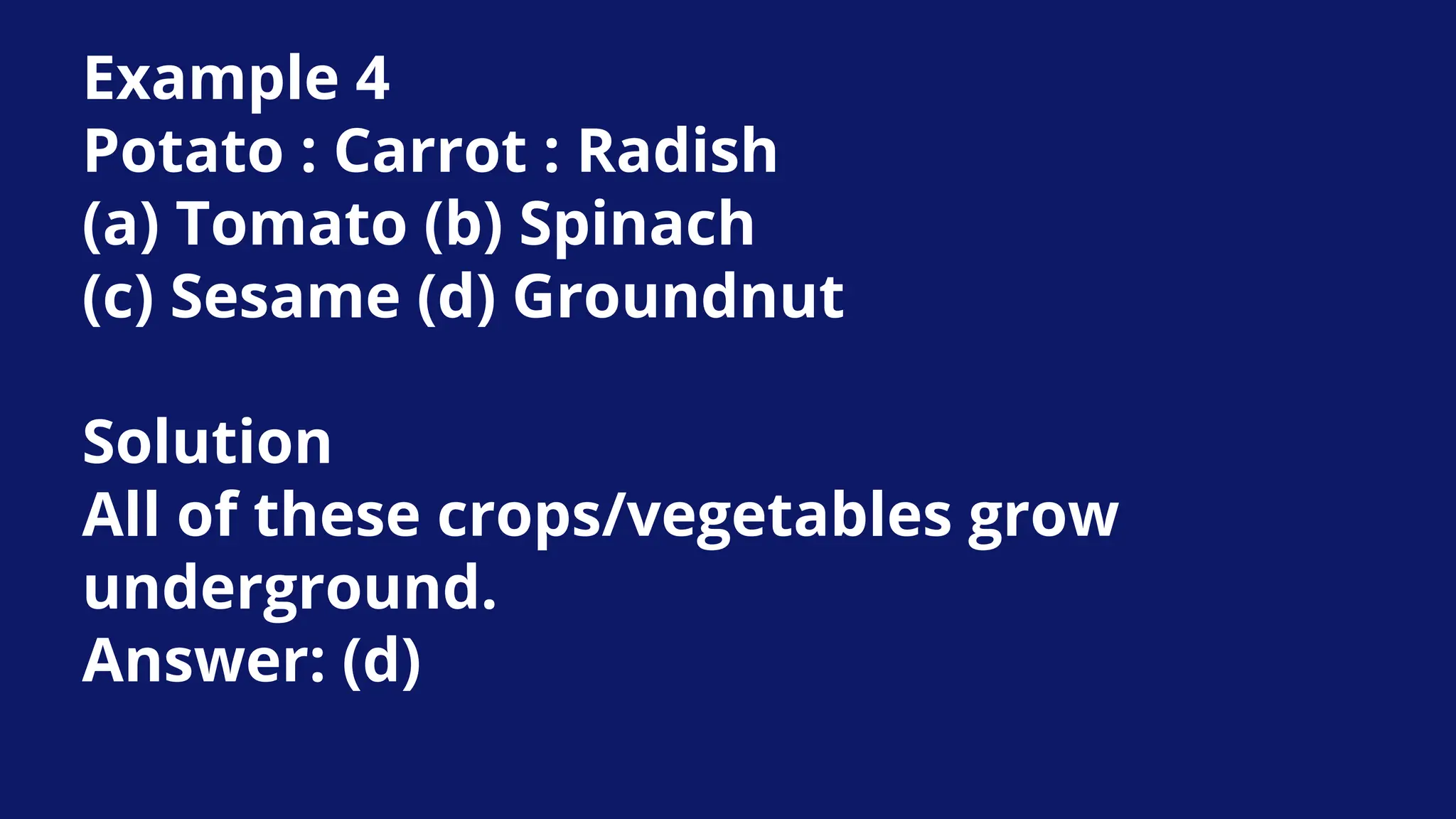 Example 4
Potato : Carrot : Radish
(a) Tomato (b) Spinach
(c) Sesame (d) Groundnut
Solution
All of these crops/vegetables grow
underground.
Answer: (d)
 