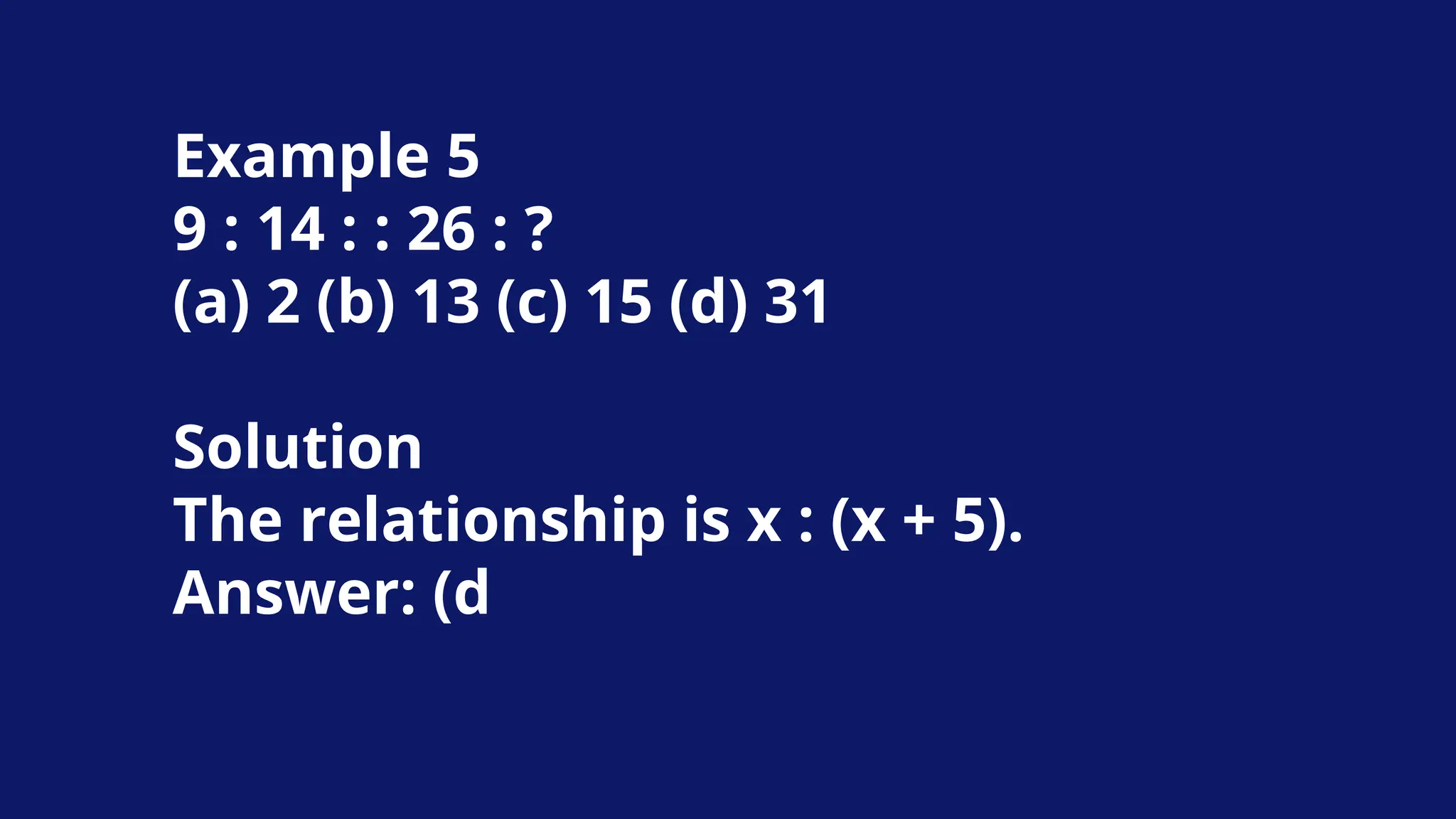 Example 5
9 : 14 : : 26 : ?
(a) 2 (b) 13 (c) 15 (d) 31
Solution
The relationship is x : (x + 5).
Answer: (d
 