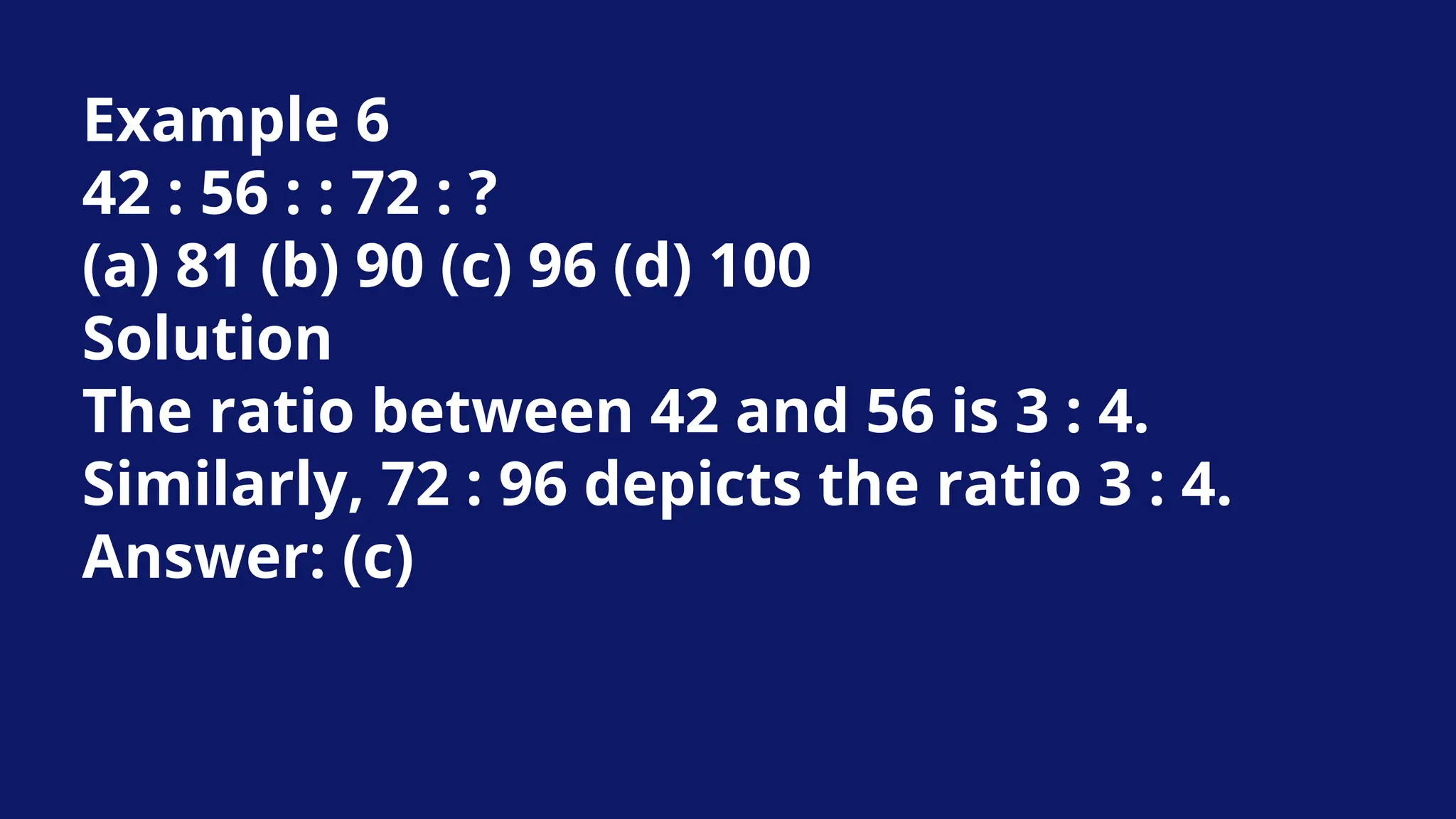 Example 6
42 : 56 : : 72 : ?
(a) 81 (b) 90 (c) 96 (d) 100
Solution
The ratio between 42 and 56 is 3 : 4.
Similarly, 72 : 96 depicts the ratio 3 : 4.
Answer: (c)
 