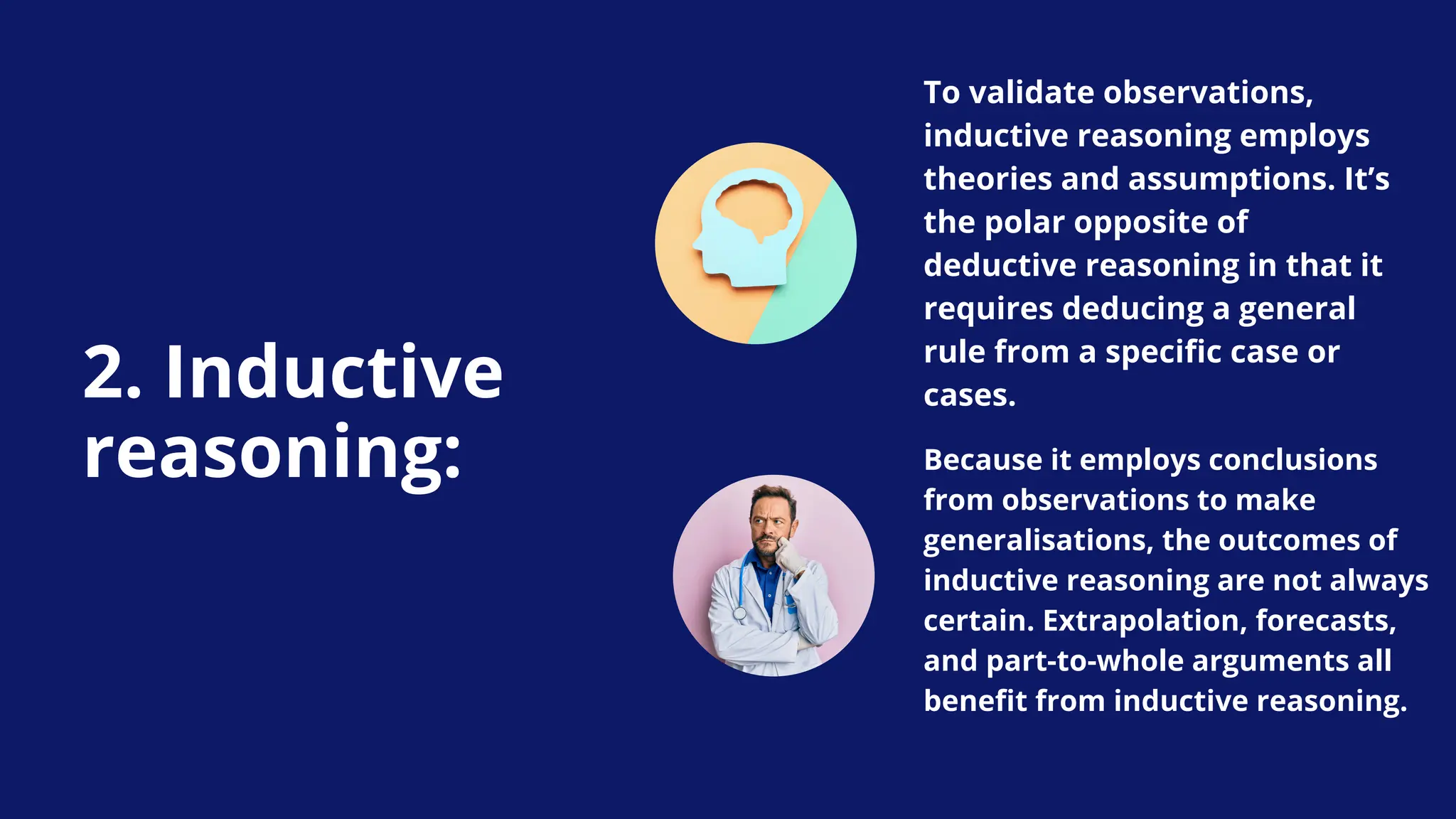 2. Inductive
reasoning:
To validate observations,
inductive reasoning employs
theories and assumptions. It’s
the polar opposite of
deductive reasoning in that it
requires deducing a general
rule from a specific case or
cases.
Because it employs conclusions
from observations to make
generalisations, the outcomes of
inductive reasoning are not always
certain. Extrapolation, forecasts,
and part-to-whole arguments all
benefit from inductive reasoning.
 
