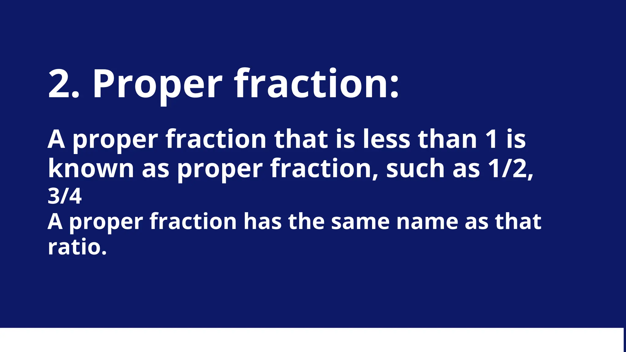 2. Proper fraction:
A proper fraction that is less than 1 is
known as proper fraction, such as 1/2,
3/4
A proper fraction has the same name as that
ratio.
 