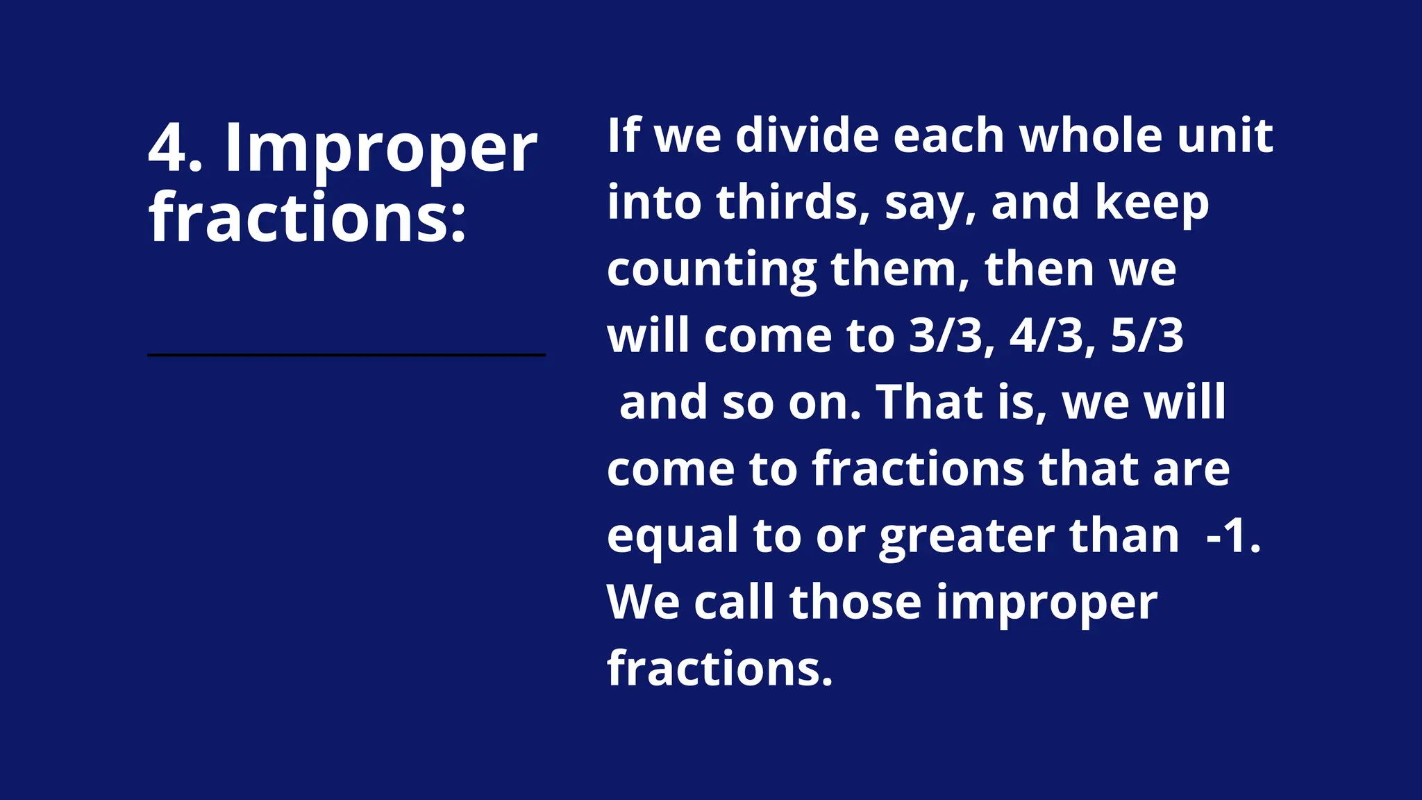 4. Improper
fractions:
If we divide each whole unit
into thirds, say, and keep
counting them, then we
will come to 3/3, 4/3, 5/3
and so on. That is, we will
come to fractions that are
equal to or greater than -1.
We call those improper
fractions.
 