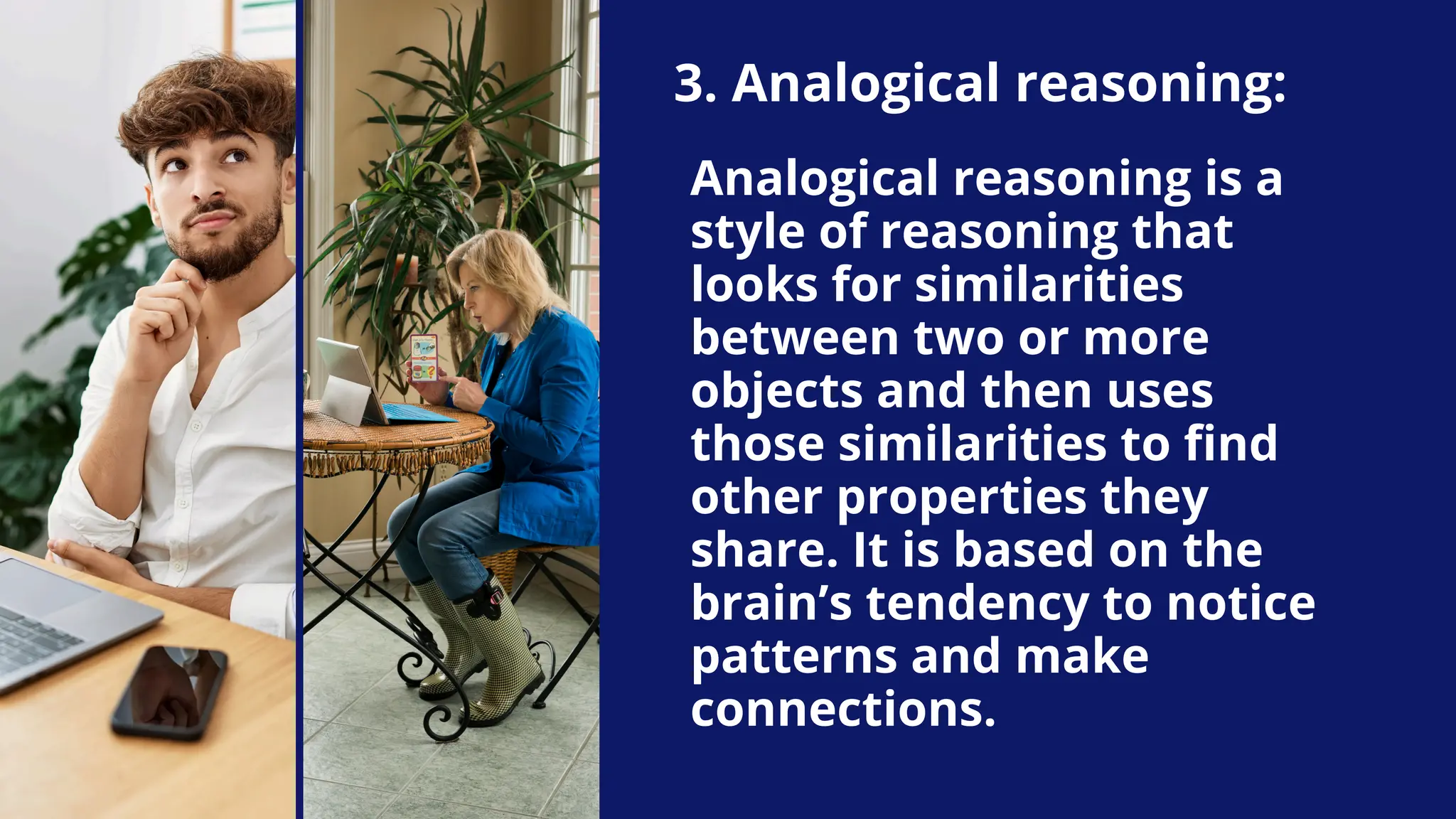 3. Analogical reasoning:
Analogical reasoning is a
style of reasoning that
looks for similarities
between two or more
objects and then uses
those similarities to find
other properties they
share. It is based on the
brain’s tendency to notice
patterns and make
connections.
 