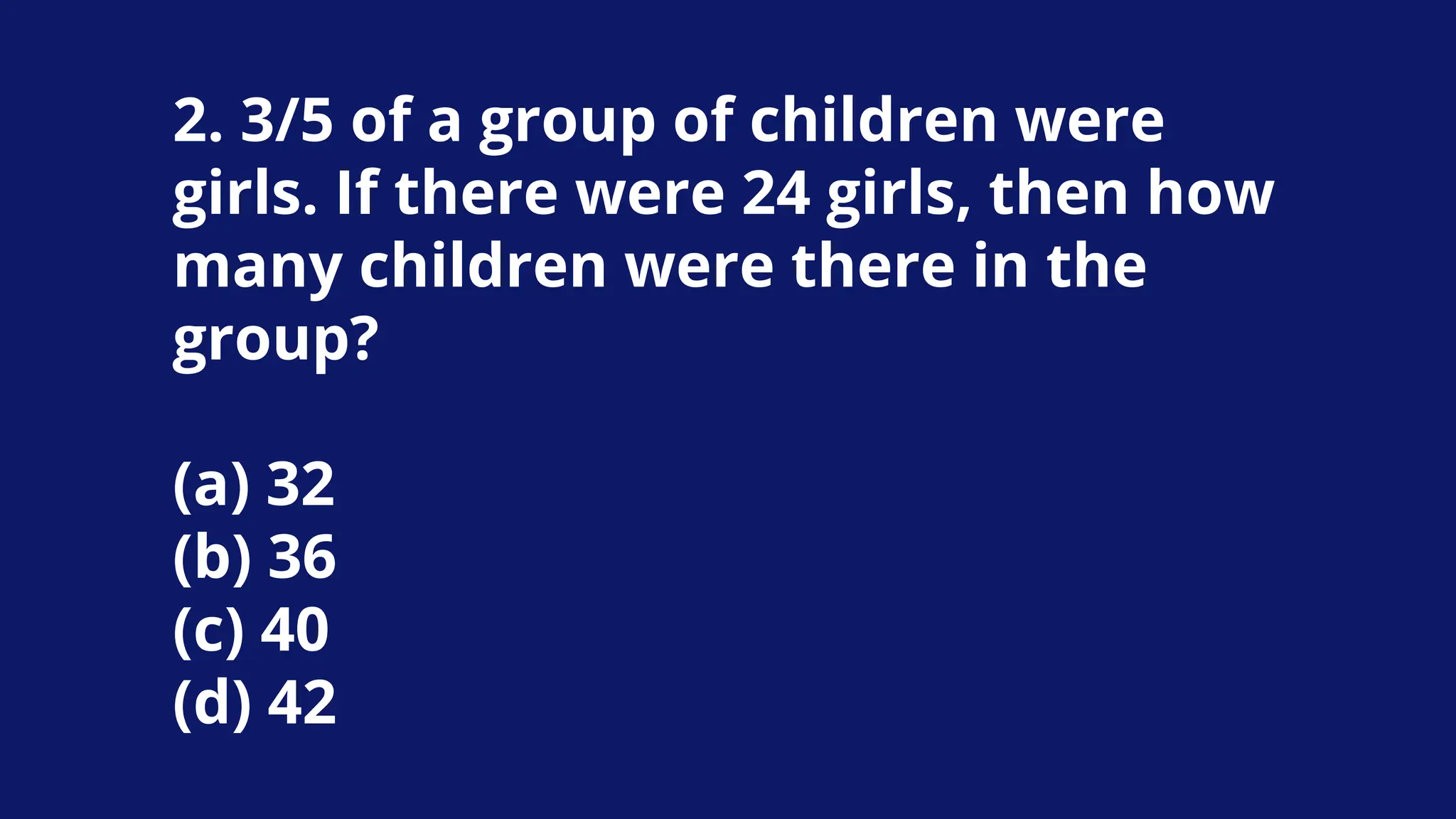 2. 3/5 of a group of children were
girls. If there were 24 girls, then how
many children were there in the
group?
(a) 32
(b) 36
(c) 40
(d) 42
 