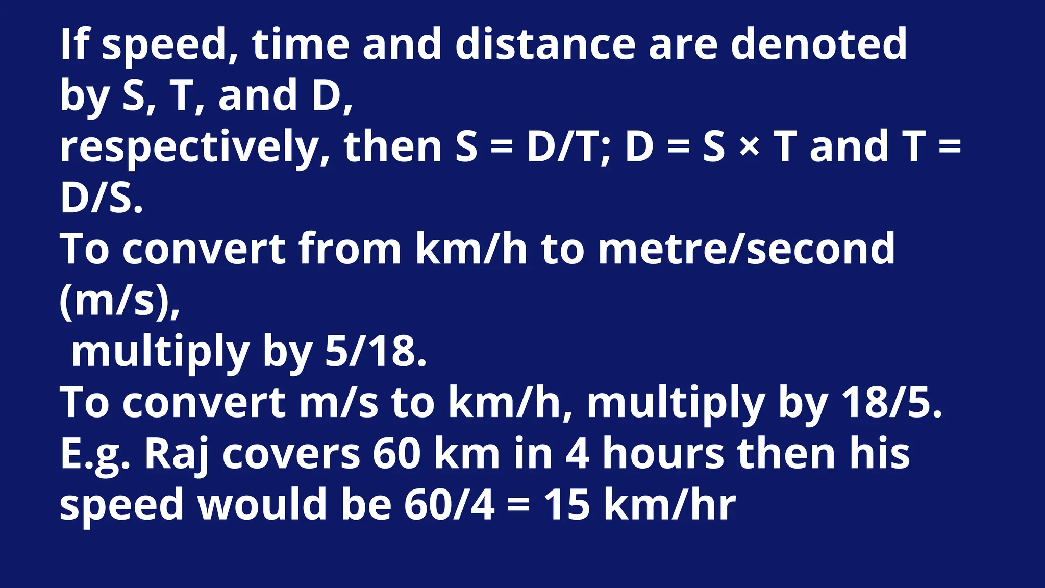 If speed, time and distance are denoted
by S, T, and D,
respectively, then S = D/T; D = S × T and T =
D/S.
To convert from km/h to metre/second
(m/s),
multiply by 5/18.
To convert m/s to km/h, multiply by 18/5.
E.g. Raj covers 60 km in 4 hours then his
speed would be 60/4 = 15 km/hr
 