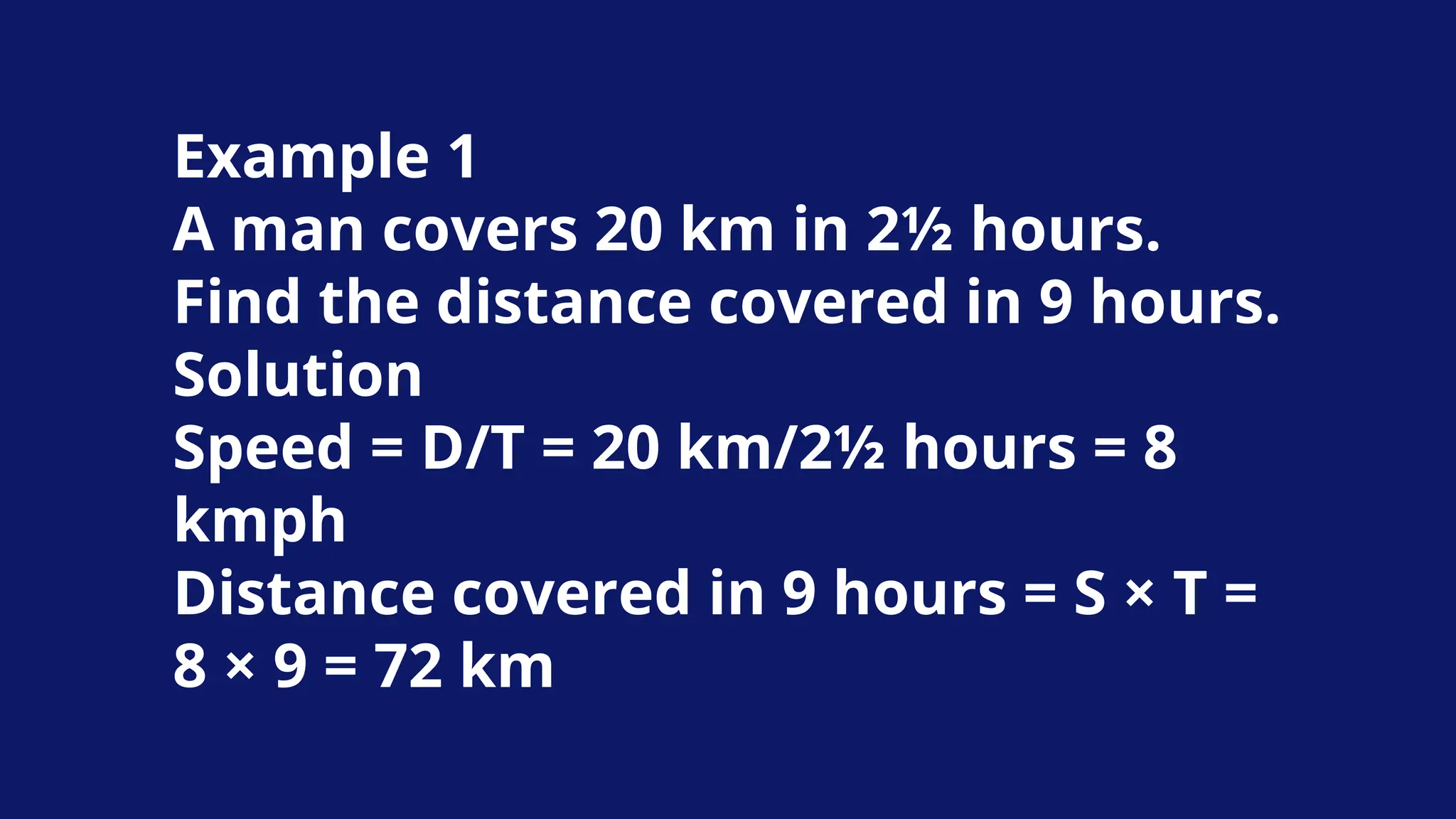 Example 1
A man covers 20 km in 2½ hours.
Find the distance covered in 9 hours.
Solution
Speed = D/T = 20 km/2½ hours = 8
kmph
Distance covered in 9 hours = S × T =
8 × 9 = 72 km
 