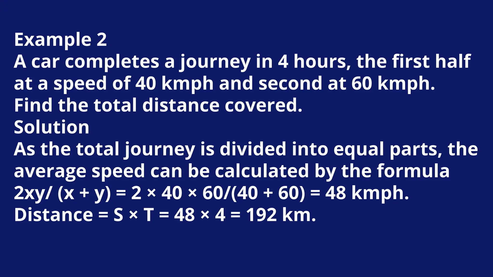 Example 2
A car completes a journey in 4 hours, the first half
at a speed of 40 kmph and second at 60 kmph.
Find the total distance covered.
Solution
As the total journey is divided into equal parts, the
average speed can be calculated by the formula
2xy/ (x + y) = 2 × 40 × 60/(40 + 60) = 48 kmph.
Distance = S × T = 48 × 4 = 192 km.
 