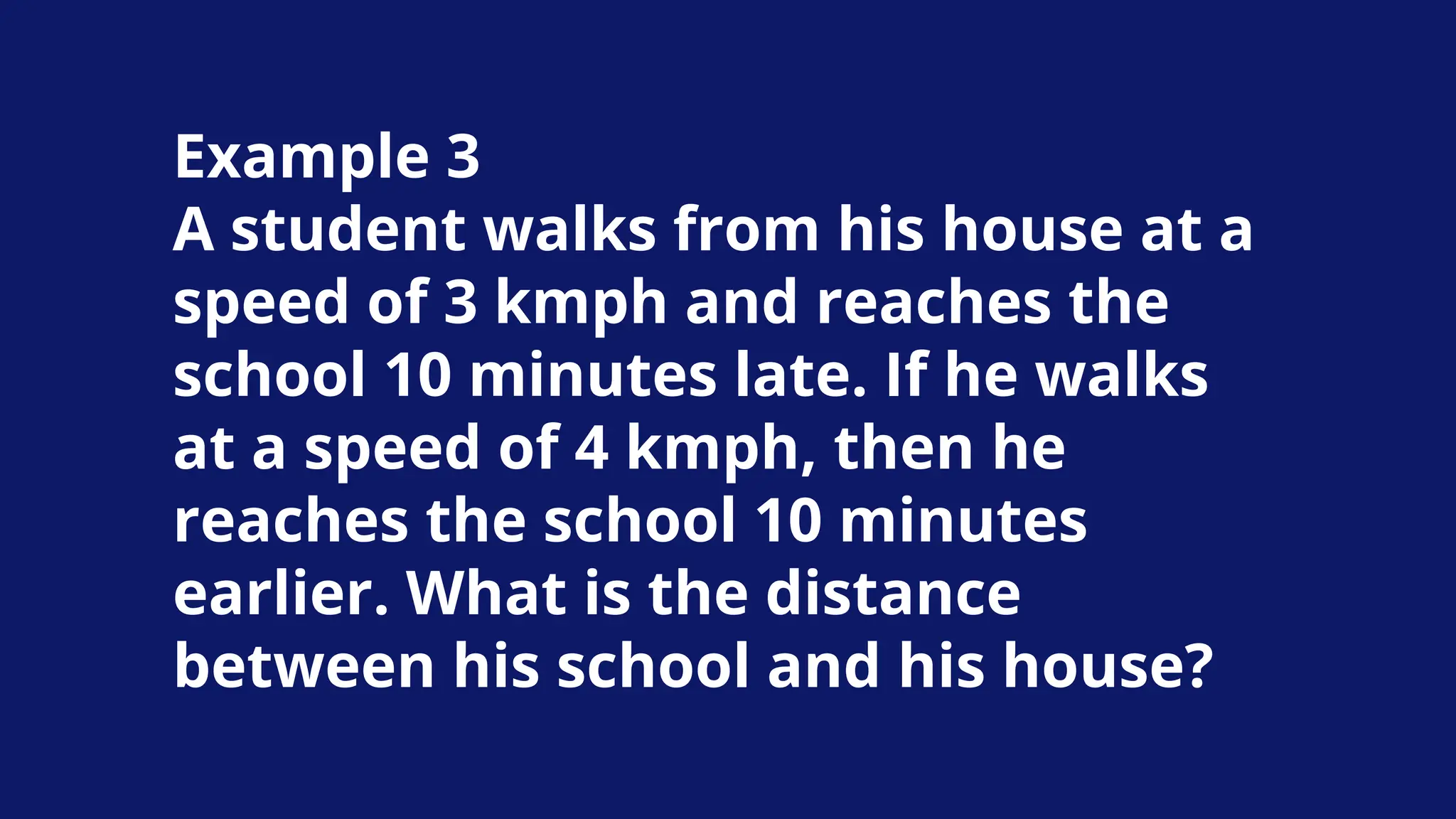 Example 3
A student walks from his house at a
speed of 3 kmph and reaches the
school 10 minutes late. If he walks
at a speed of 4 kmph, then he
reaches the school 10 minutes
earlier. What is the distance
between his school and his house?
 