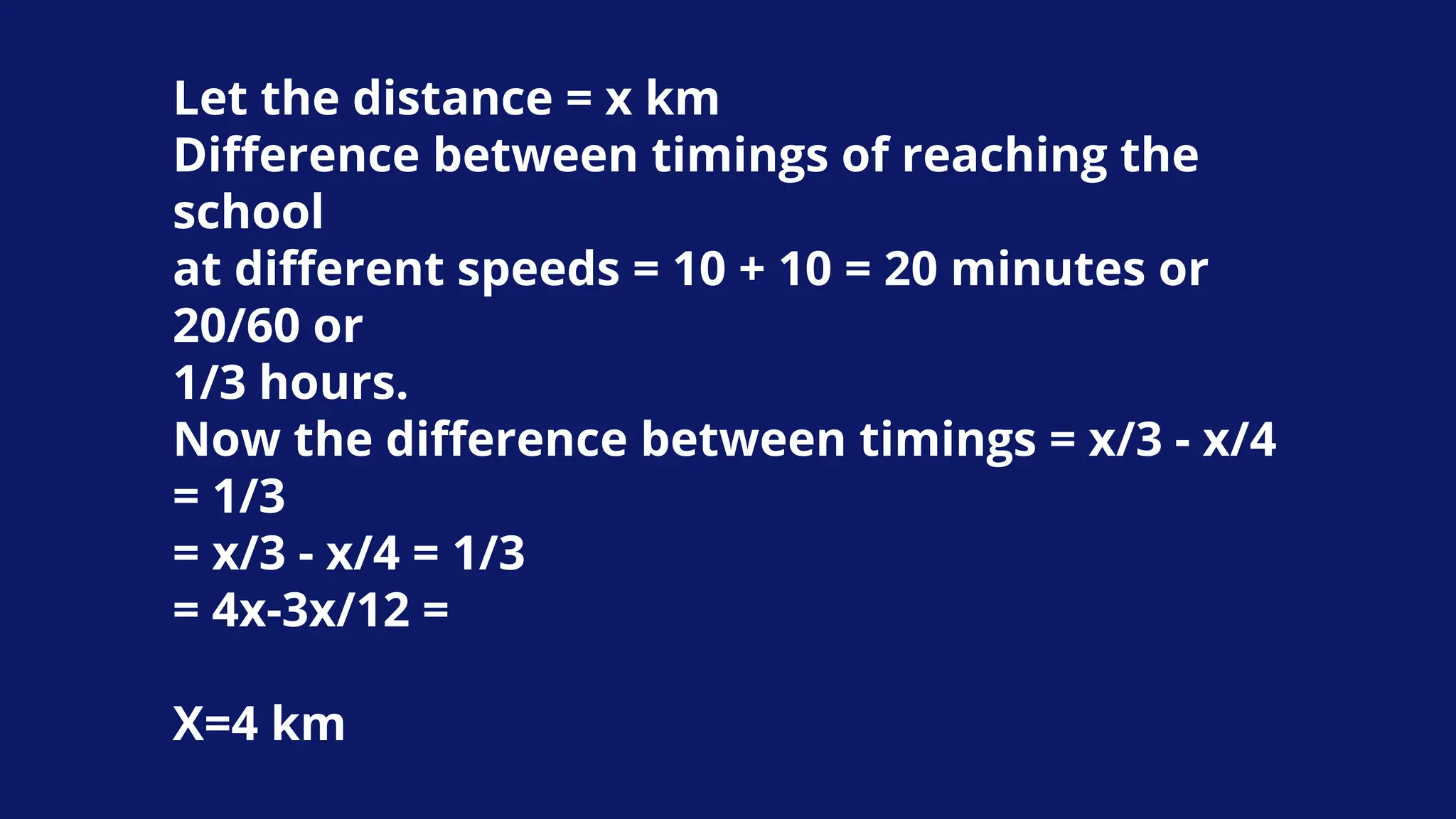 Let the distance = x km
Difference between timings of reaching the
school
at different speeds = 10 + 10 = 20 minutes or
20/60 or
1/3 hours.
Now the difference between timings = x/3 - x/4
= 1/3
= x/3 - x/4 = 1/3
= 4x-3x/12 =
X=4 km
 