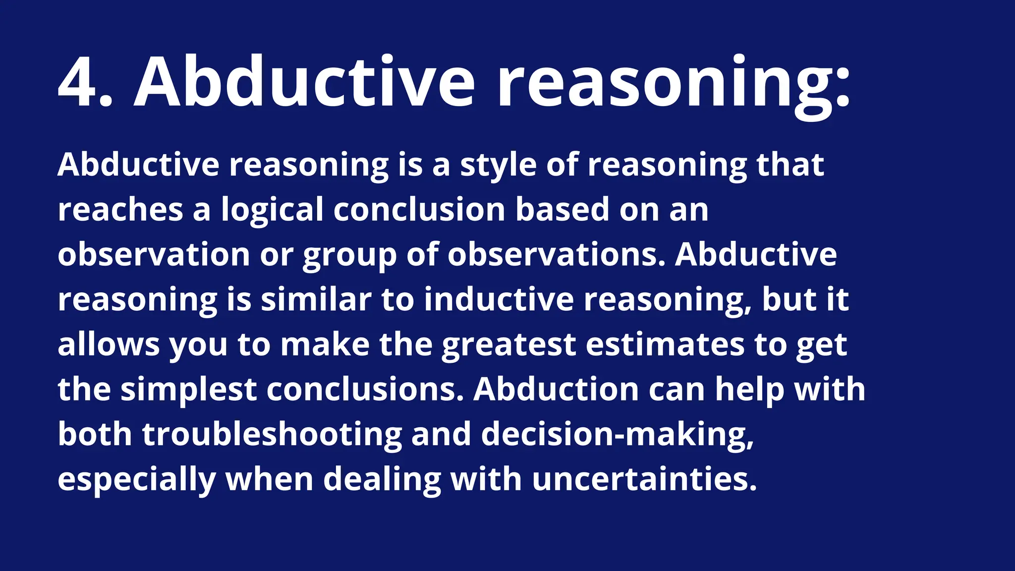 4. Abductive reasoning:
Abductive reasoning is a style of reasoning that
reaches a logical conclusion based on an
observation or group of observations. Abductive
reasoning is similar to inductive reasoning, but it
allows you to make the greatest estimates to get
the simplest conclusions. Abduction can help with
both troubleshooting and decision-making,
especially when dealing with uncertainties.
 