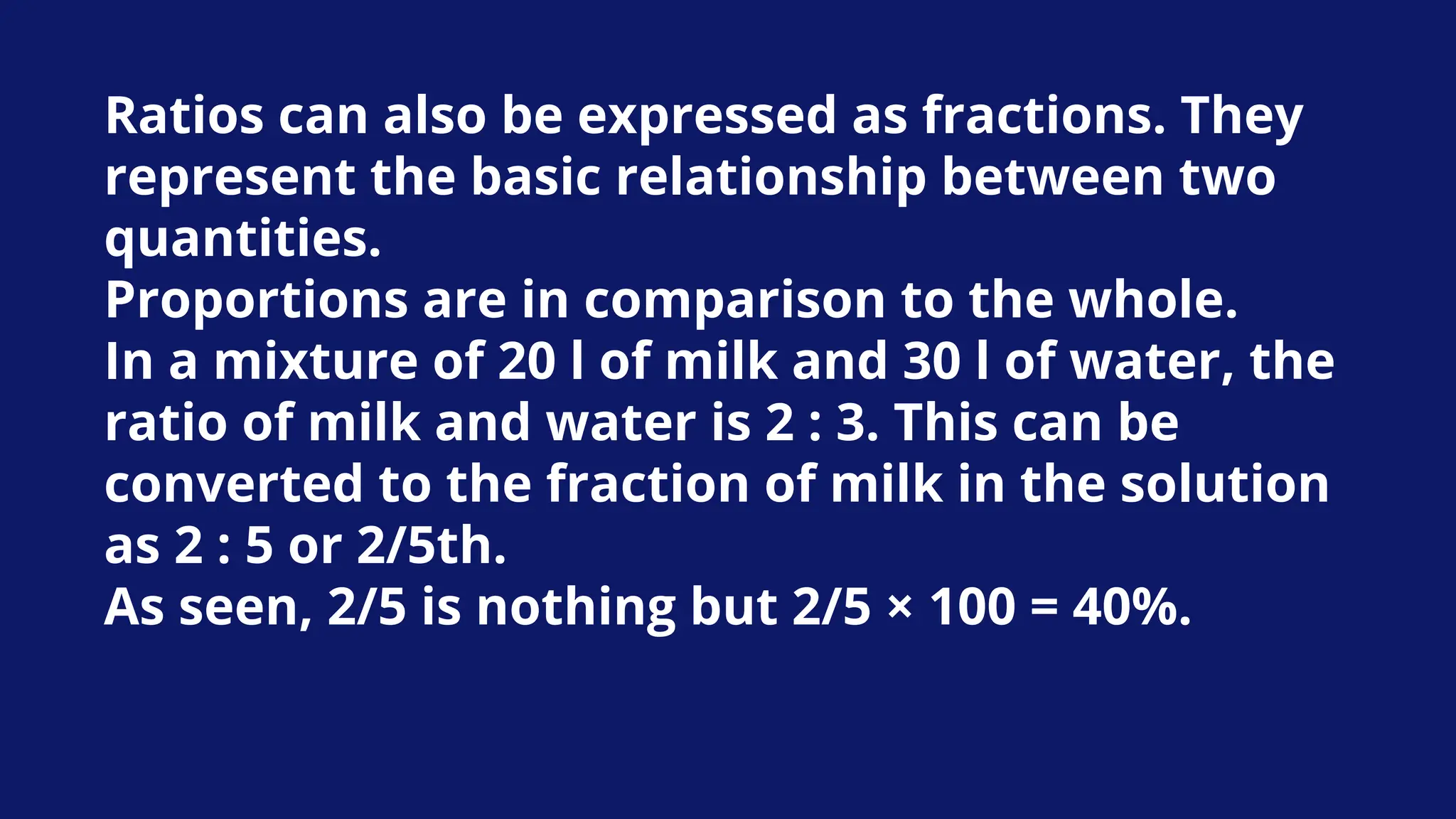 Ratios can also be expressed as fractions. They
represent the basic relationship between two
quantities.
Proportions are in comparison to the whole.
In a mixture of 20 l of milk and 30 l of water, the
ratio of milk and water is 2 : 3. This can be
converted to the fraction of milk in the solution
as 2 : 5 or 2/5th.
As seen, 2/5 is nothing but 2/5 × 100 = 40%.
 