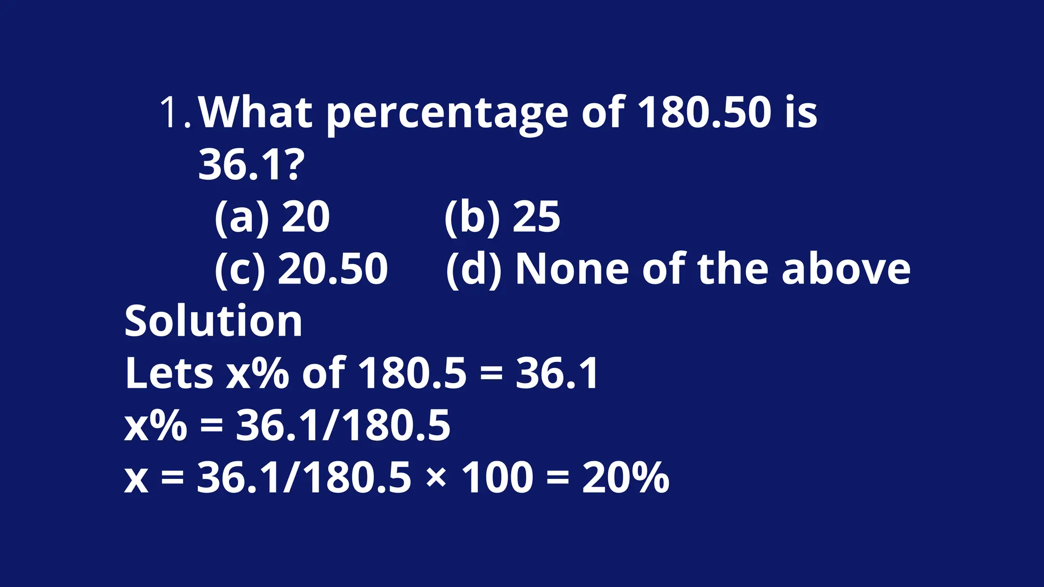 What percentage of 180.50 is
36.1?
1.
(a) 20 (b) 25
(c) 20.50 (d) None of the above
Solution
Lets x% of 180.5 = 36.1
x% = 36.1/180.5
x = 36.1/180.5 × 100 = 20%
 