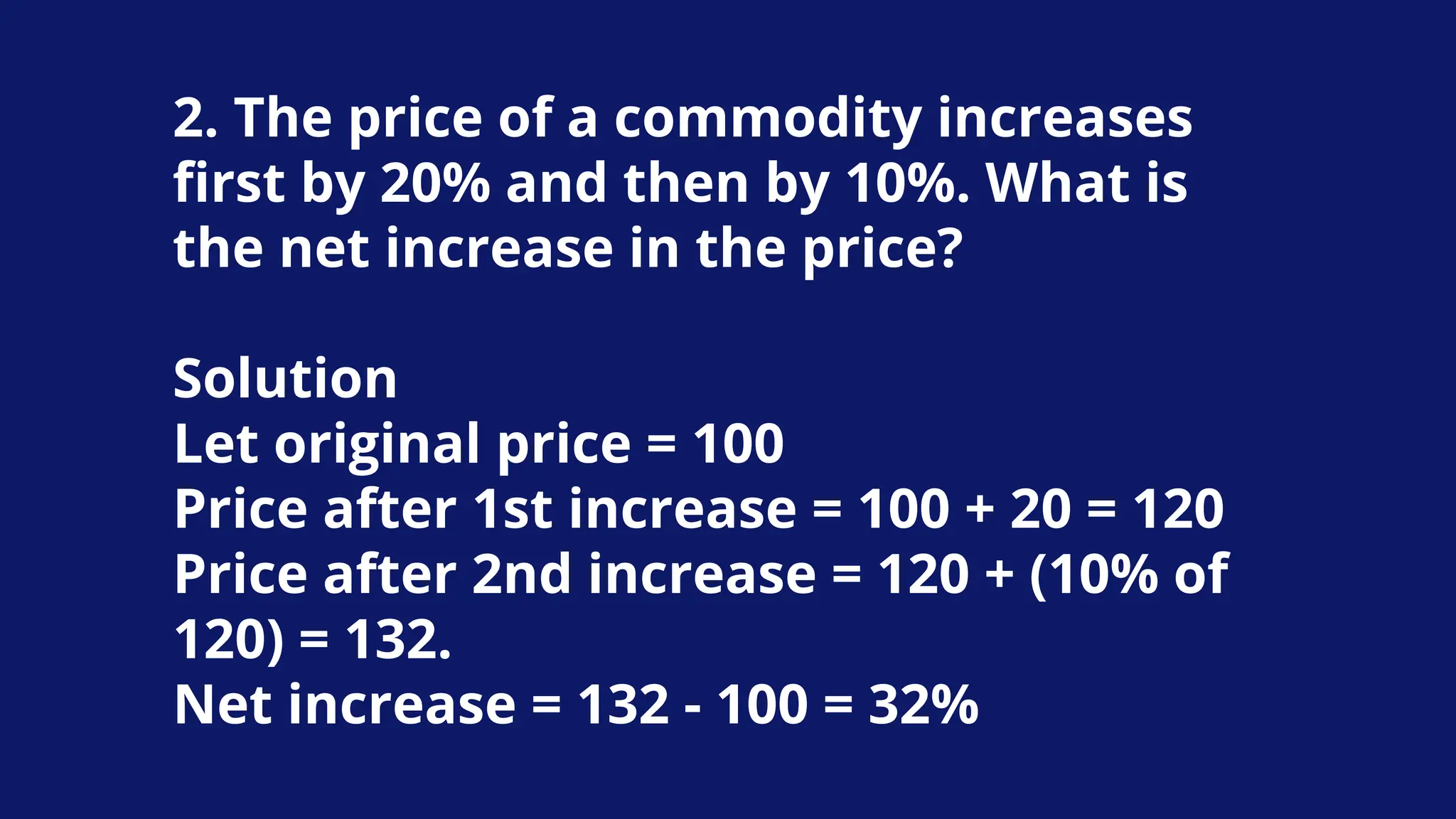 2. The price of a commodity increases
first by 20% and then by 10%. What is
the net increase in the price?
Solution
Let original price = 100
Price after 1st increase = 100 + 20 = 120
Price after 2nd increase = 120 + (10% of
120) = 132.
Net increase = 132 - 100 = 32%
 