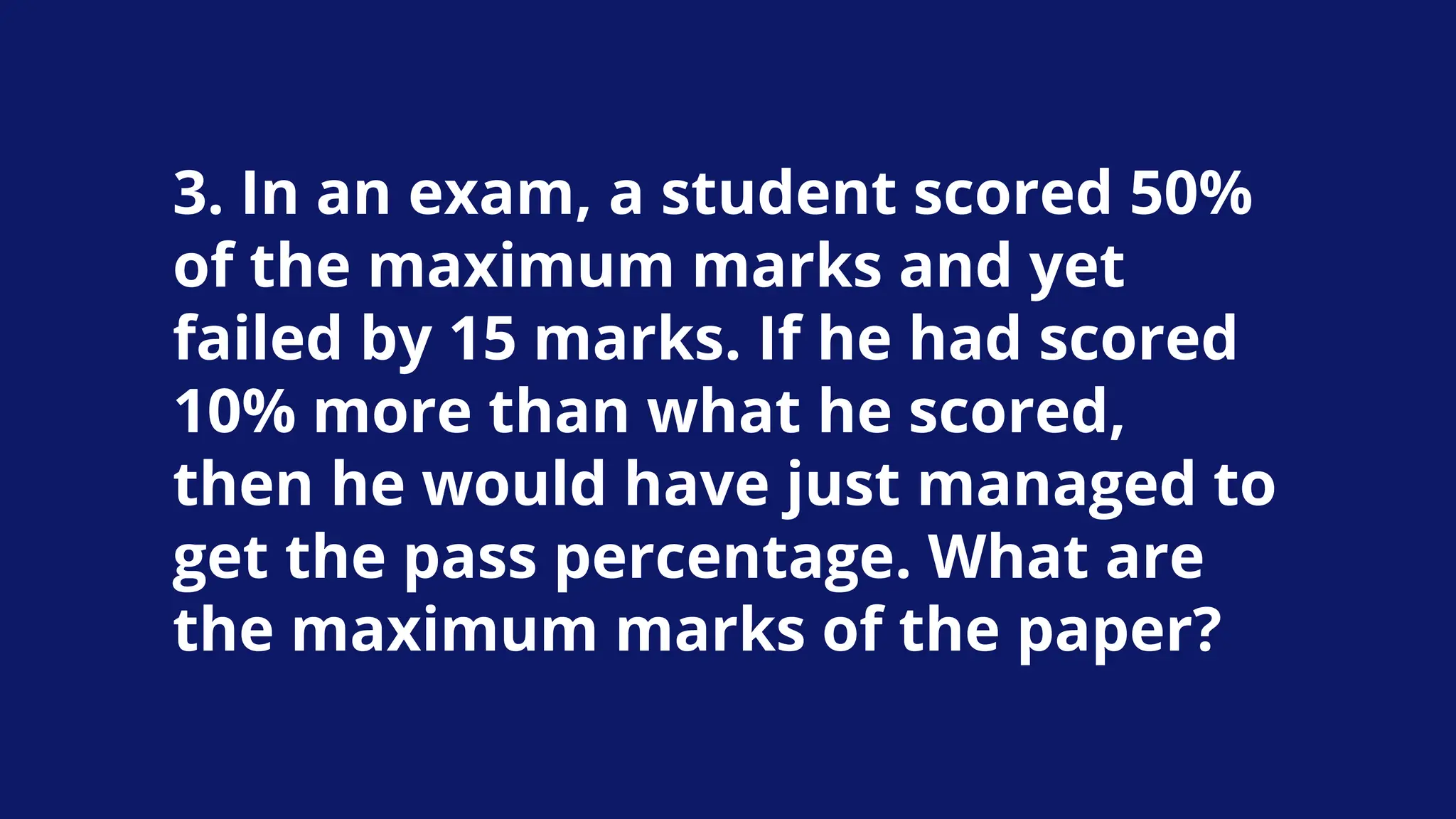 3. In an exam, a student scored 50%
of the maximum marks and yet
failed by 15 marks. If he had scored
10% more than what he scored,
then he would have just managed to
get the pass percentage. What are
the maximum marks of the paper?
 
