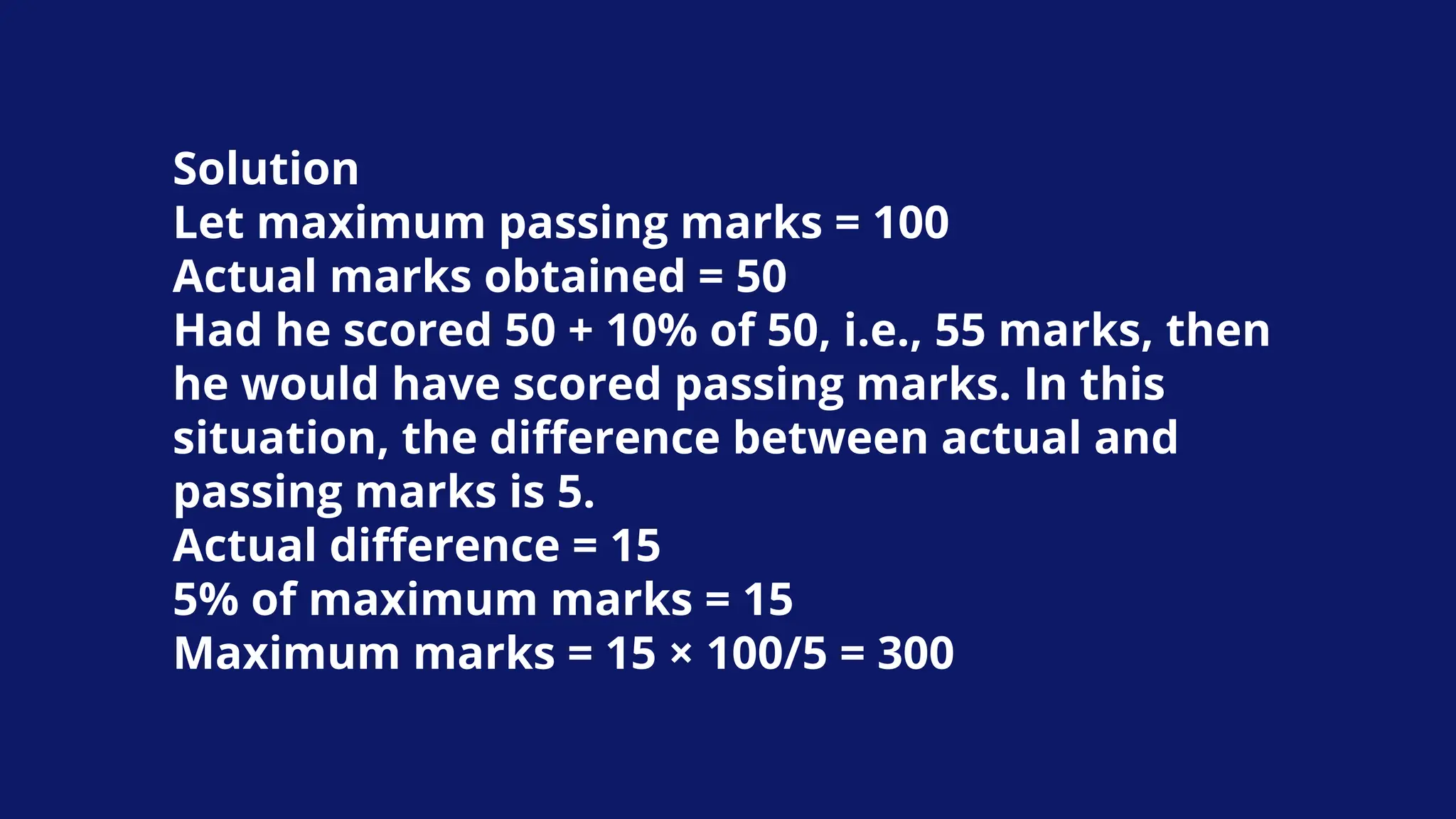 Solution
Let maximum passing marks = 100
Actual marks obtained = 50
Had he scored 50 + 10% of 50, i.e., 55 marks, then
he would have scored passing marks. In this
situation, the difference between actual and
passing marks is 5.
Actual difference = 15
5% of maximum marks = 15
Maximum marks = 15 × 100/5 = 300
 