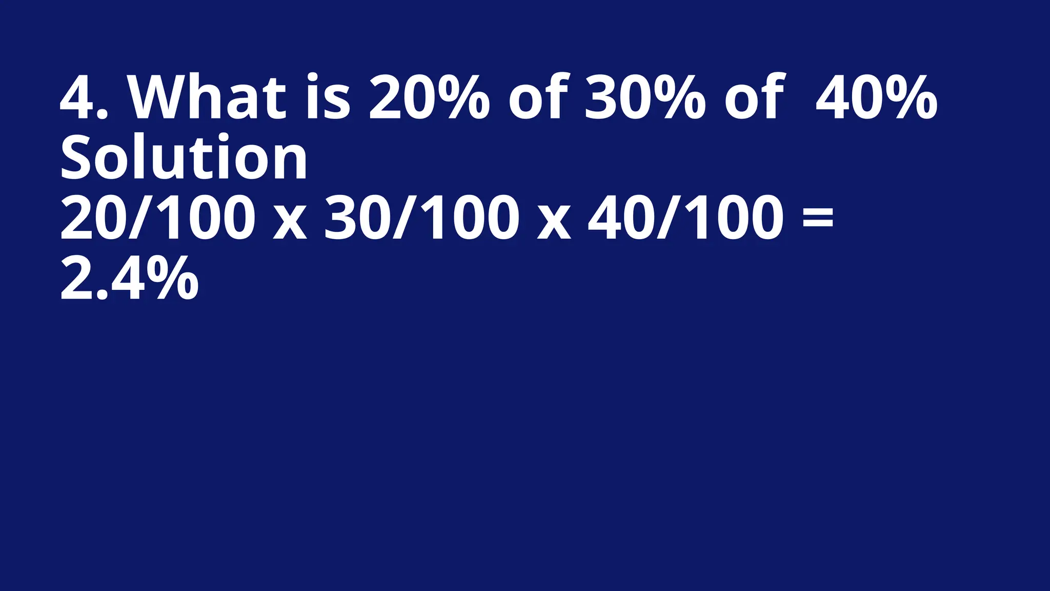 4. What is 20% of 30% of 40%
Solution
20/100 x 30/100 x 40/100 =
2.4%
 