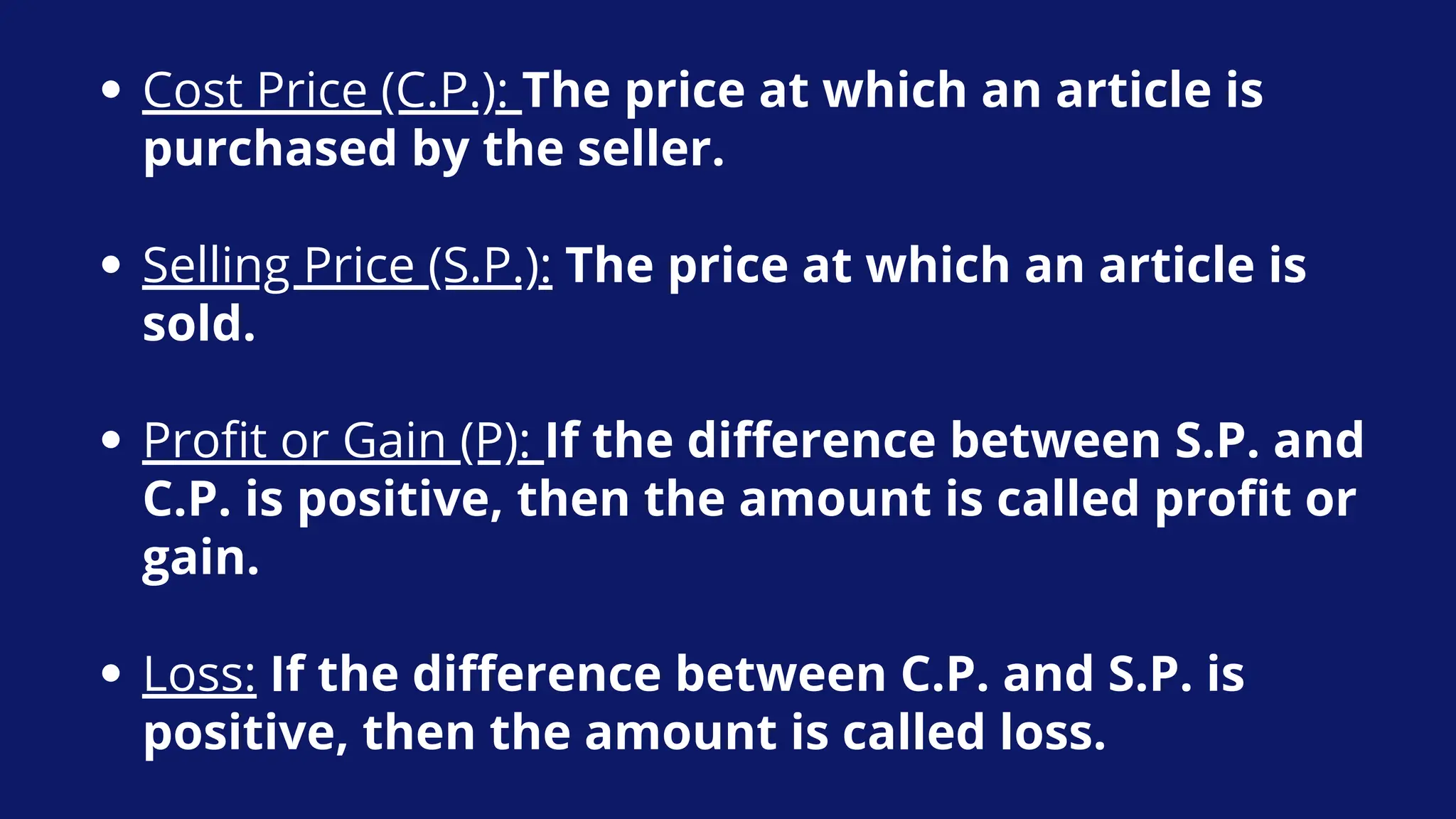 Cost Price (C.P.): The price at which an article is
purchased by the seller.
Selling Price (S.P.): The price at which an article is
sold.
Profit or Gain (P): If the difference between S.P. and
C.P. is positive, then the amount is called profit or
gain.
Loss: If the difference between C.P. and S.P. is
positive, then the amount is called loss.
 