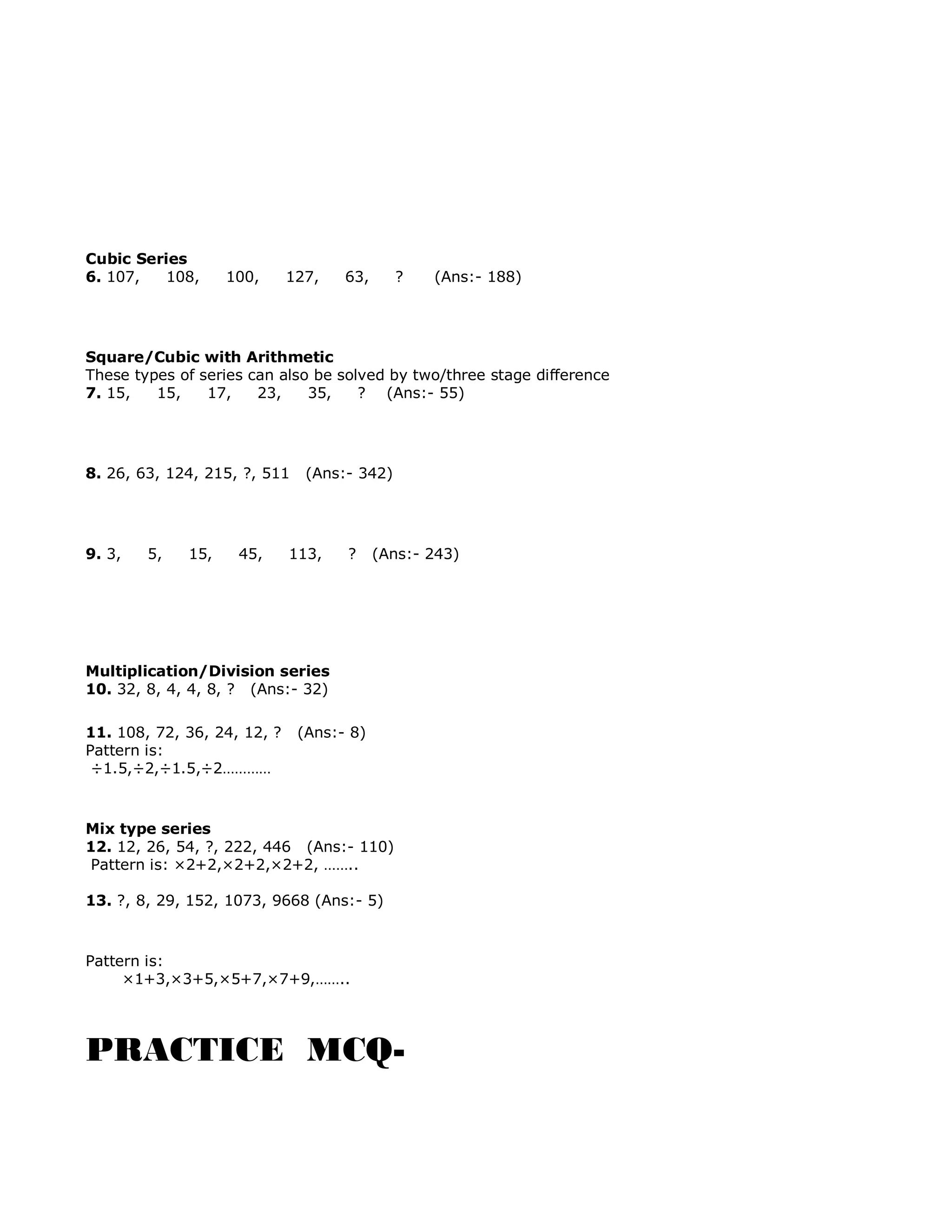 Cubic Series
6. 107, 108, 100, 127, 63, ? (Ans:- 188)
Square/Cubic with Arithmetic
These types of series can also be solved by two/three stage difference
7. 15, 15, 17, 23, 35, ? (Ans:- 55)
8. 26, 63, 124, 215, ?, 511 (Ans:- 342)
9. 3, 5, 15, 45, 113, ? (Ans:- 243)
Multiplication/Division series
10. 32, 8, 4, 4, 8, ? (Ans:- 32)
11. 108, 72, 36, 24, 12, ? (Ans:- 8)
Pattern is:
÷1.5,÷2,÷1.5,÷2…………
Mix type series
12. 12, 26, 54, ?, 222, 446 (Ans:- 110)
Pattern is: ×2+2,×2+2,×2+2, ……..
13. ?, 8, 29, 152, 1073, 9668 (Ans:- 5)
Pattern is:
×1+3,×3+5,×5+7,×7+9,……..
PRACTICE MCQ-
 
