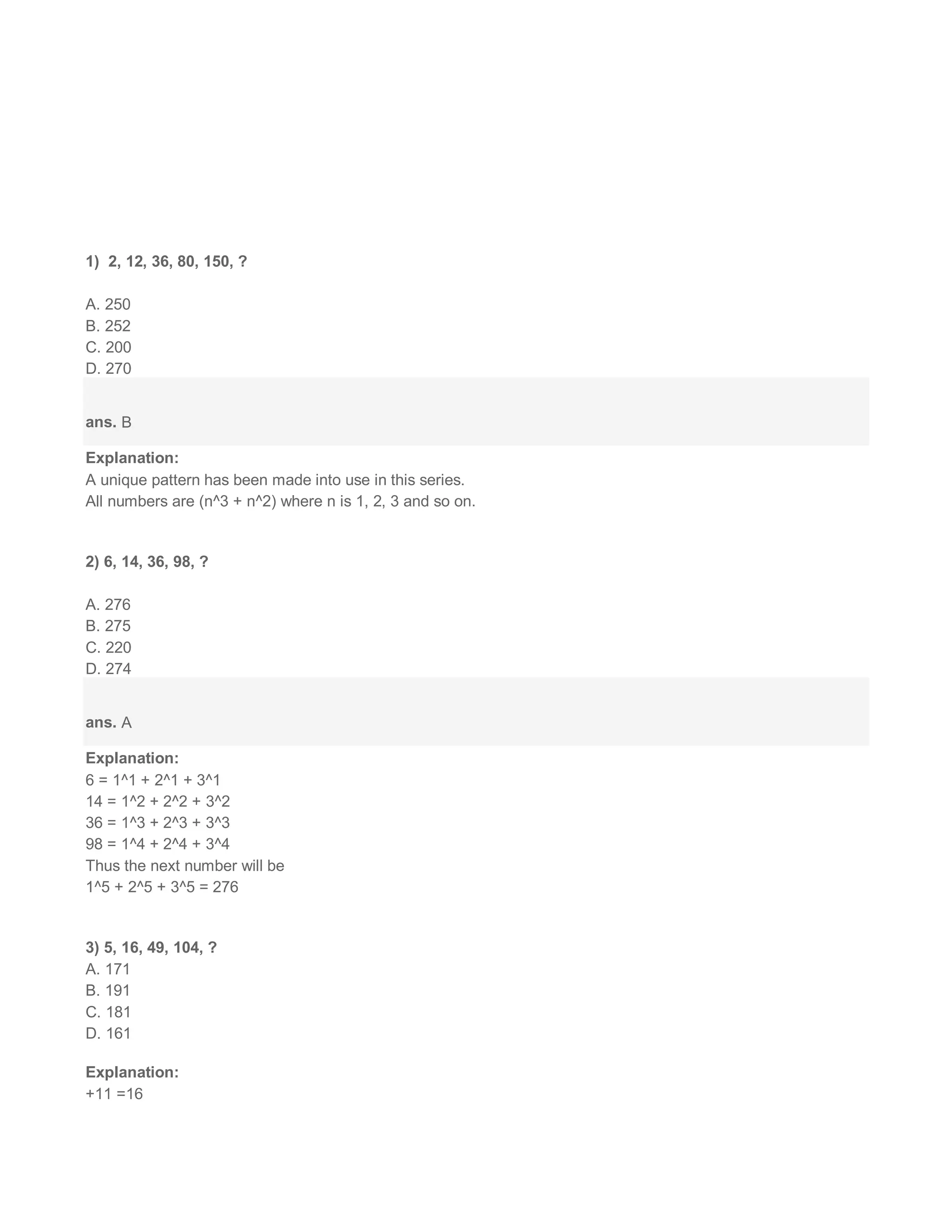 1) 2, 12, 36, 80, 150, ?
A. 250
B. 252
C. 200
D. 270
ans. B
Explanation:
A unique pattern has been made into use in this series.
All numbers are (n^3 + n^2) where n is 1, 2, 3 and so on.
2) 6, 14, 36, 98, ?
A. 276
B. 275
C. 220
D. 274
ans. A
Explanation:
6 = 1^1 + 2^1 + 3^1
14 = 1^2 + 2^2 + 3^2
36 = 1^3 + 2^3 + 3^3
98 = 1^4 + 2^4 + 3^4
Thus the next number will be
1^5 + 2^5 + 3^5 = 276
3) 5, 16, 49, 104, ?
A. 171
B. 191
C. 181
D. 161
Explanation:
+11 =16
 