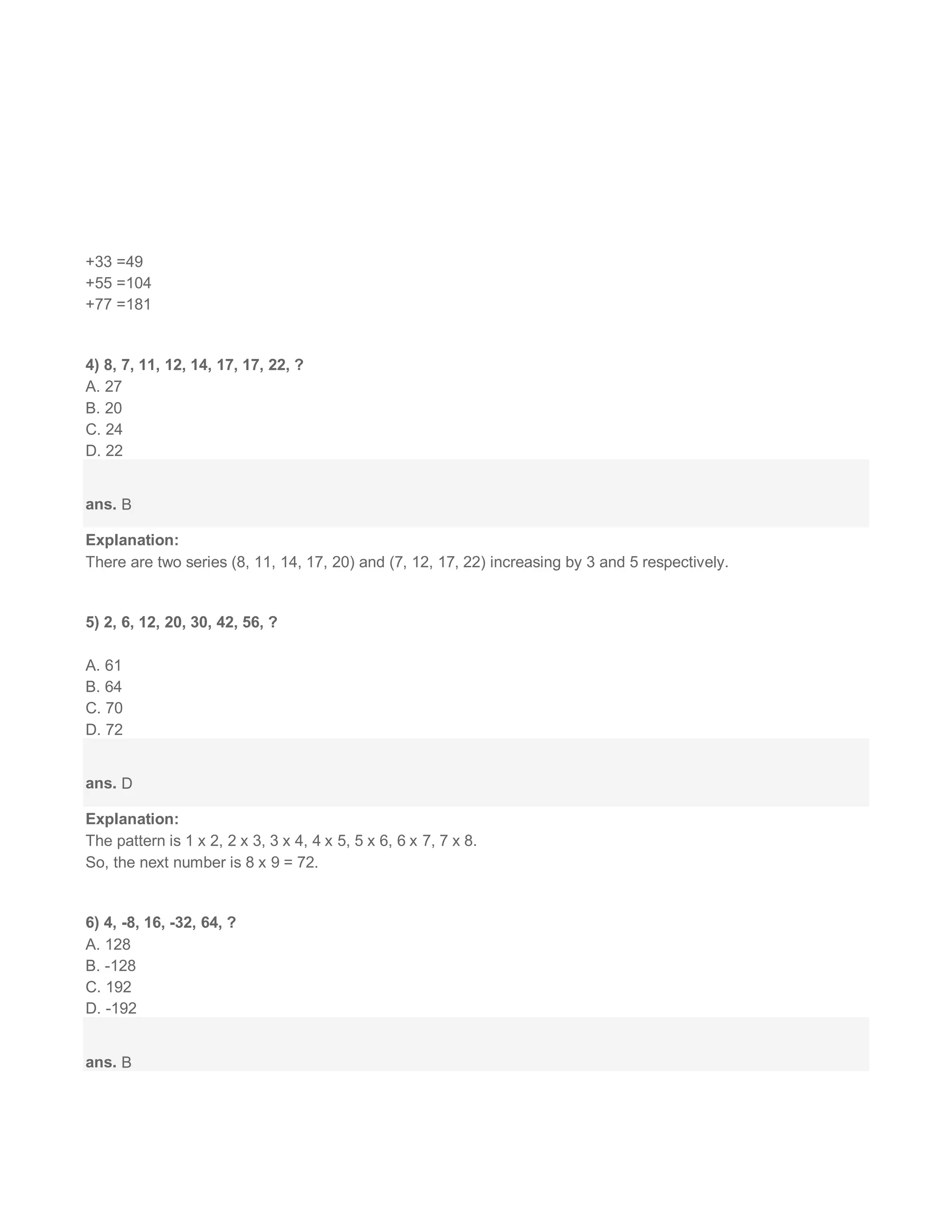 +33 =49
+55 =104
+77 =181
4) 8, 7, 11, 12, 14, 17, 17, 22, ?
A. 27
B. 20
C. 24
D. 22
ans. B
Explanation:
There are two series (8, 11, 14, 17, 20) and (7, 12, 17, 22) increasing by 3 and 5 respectively.
5) 2, 6, 12, 20, 30, 42, 56, ?
A. 61
B. 64
C. 70
D. 72
ans. D
Explanation:
The pattern is 1 x 2, 2 x 3, 3 x 4, 4 x 5, 5 x 6, 6 x 7, 7 x 8.
So, the next number is 8 x 9 = 72.
6) 4, -8, 16, -32, 64, ?
A. 128
B. -128
C. 192
D. -192
ans. B
 