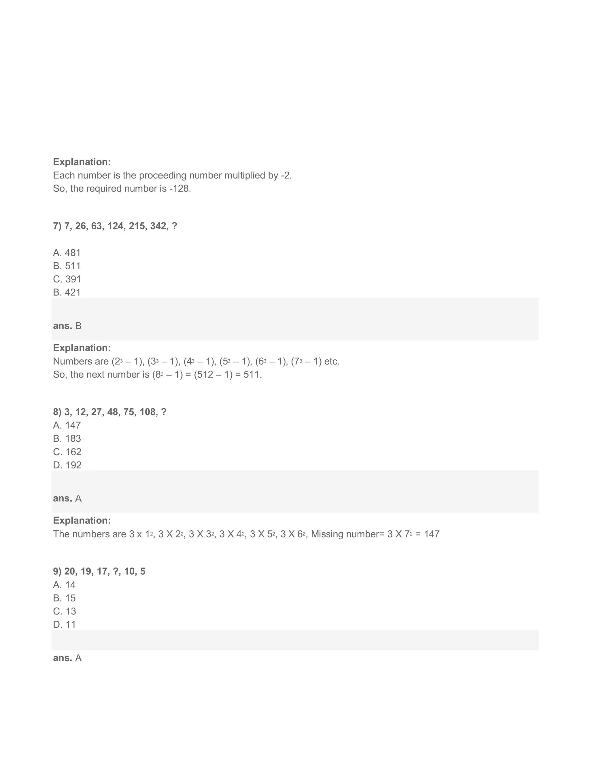 Explanation:
Each number is the proceeding number multiplied by -2.
So, the required number is -128.
7) 7, 26, 63, 124, 215, 342, ?
A. 481
B. 511
C. 391
B. 421
ans. B
Explanation:
Numbers are (23 – 1), (33 – 1), (43 – 1), (53 – 1), (63 – 1), (73 – 1) etc.
So, the next number is (83 – 1) = (512 – 1) = 511.
8) 3, 12, 27, 48, 75, 108, ?
A. 147
B. 183
C. 162
D. 192
ans. A
Explanation:
The numbers are 3 x 12, 3 X 22, 3 X 32, 3 X 42, 3 X 52, 3 X 62, Missing number= 3 X 72 = 147
9) 20, 19, 17, ?, 10, 5
A. 14
B. 15
C. 13
D. 11
ans. A
 