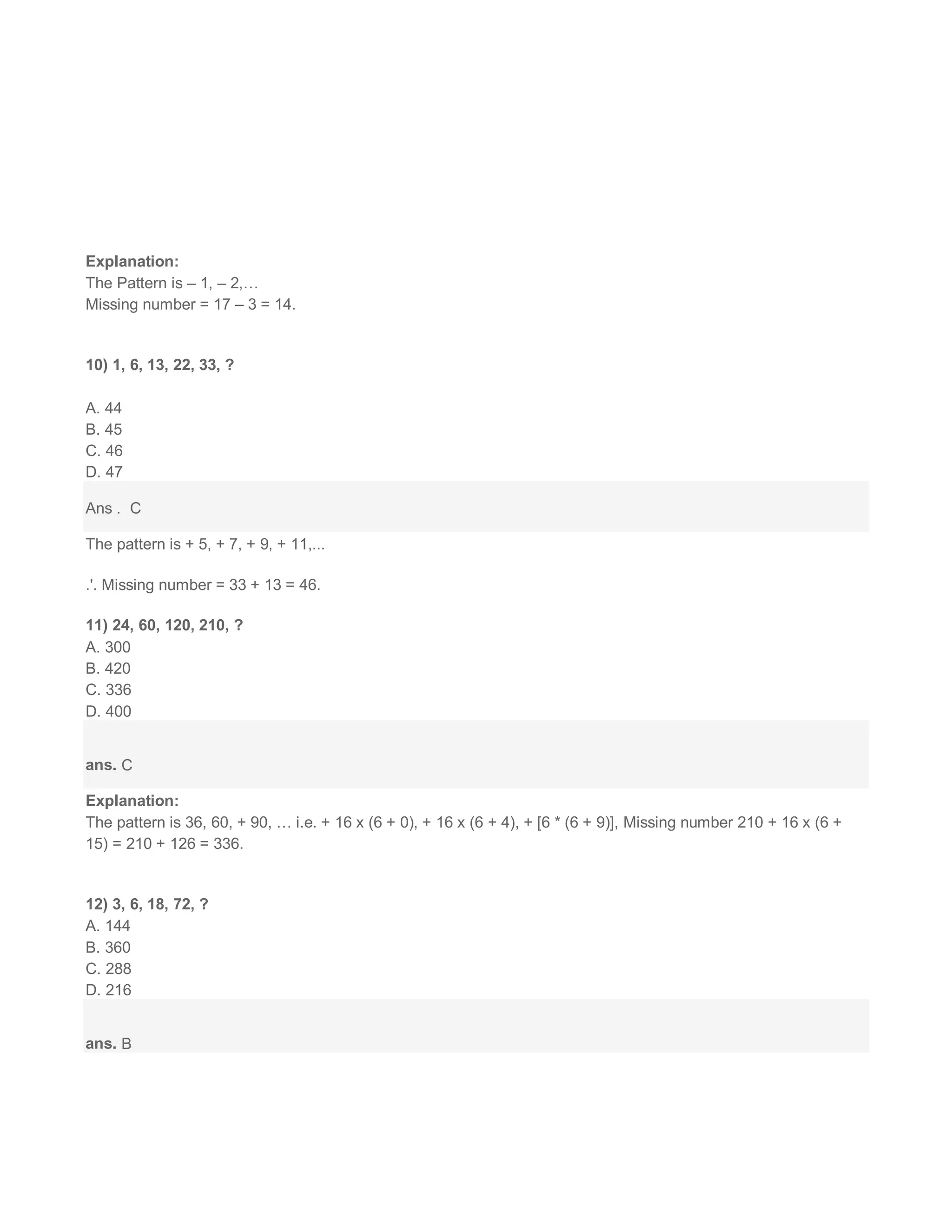 Explanation:
The Pattern is – 1, – 2,…
Missing number = 17 – 3 = 14.
10) 1, 6, 13, 22, 33, ?
A. 44
B. 45
C. 46
D. 47
Ans . C
The pattern is + 5, + 7, + 9, + 11,...
.'. Missing number = 33 + 13 = 46.
11) 24, 60, 120, 210, ?
A. 300
B. 420
C. 336
D. 400
ans. C
Explanation:
The pattern is 36, 60, + 90, … i.e. + 16 x (6 + 0), + 16 x (6 + 4), + [6 * (6 + 9)], Missing number 210 + 16 x (6 +
15) = 210 + 126 = 336.
12) 3, 6, 18, 72, ?
A. 144
B. 360
C. 288
D. 216
ans. B
 