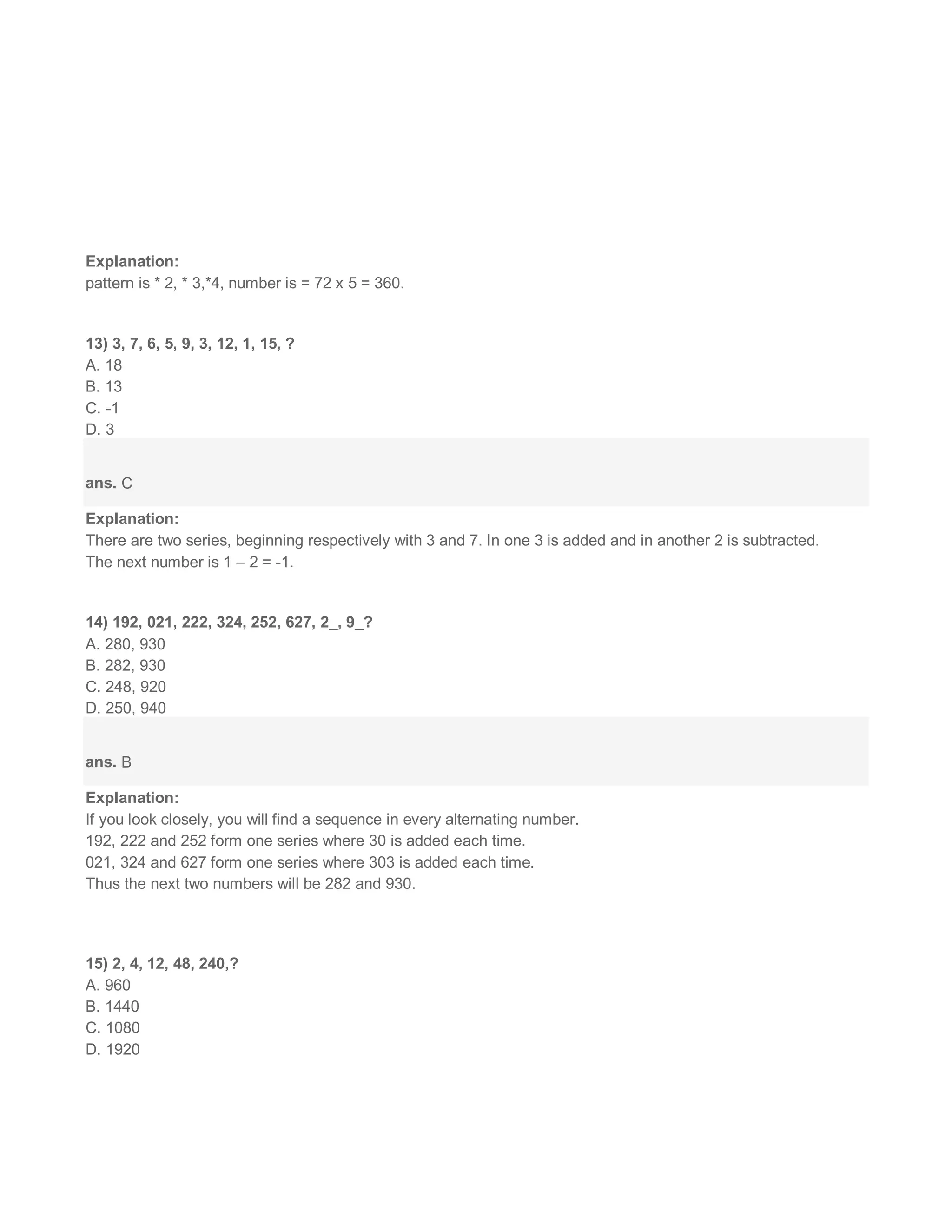 Explanation:
pattern is * 2, * 3,*4, number is = 72 x 5 = 360.
13) 3, 7, 6, 5, 9, 3, 12, 1, 15, ?
A. 18
B. 13
C. -1
D. 3
ans. C
Explanation:
There are two series, beginning respectively with 3 and 7. In one 3 is added and in another 2 is subtracted.
The next number is 1 – 2 = -1.
14) 192, 021, 222, 324, 252, 627, 2_, 9_?
A. 280, 930
B. 282, 930
C. 248, 920
D. 250, 940
ans. B
Explanation:
If you look closely, you will find a sequence in every alternating number.
192, 222 and 252 form one series where 30 is added each time.
021, 324 and 627 form one series where 303 is added each time.
Thus the next two numbers will be 282 and 930.
15) 2, 4, 12, 48, 240,?
A. 960
B. 1440
C. 1080
D. 1920
 