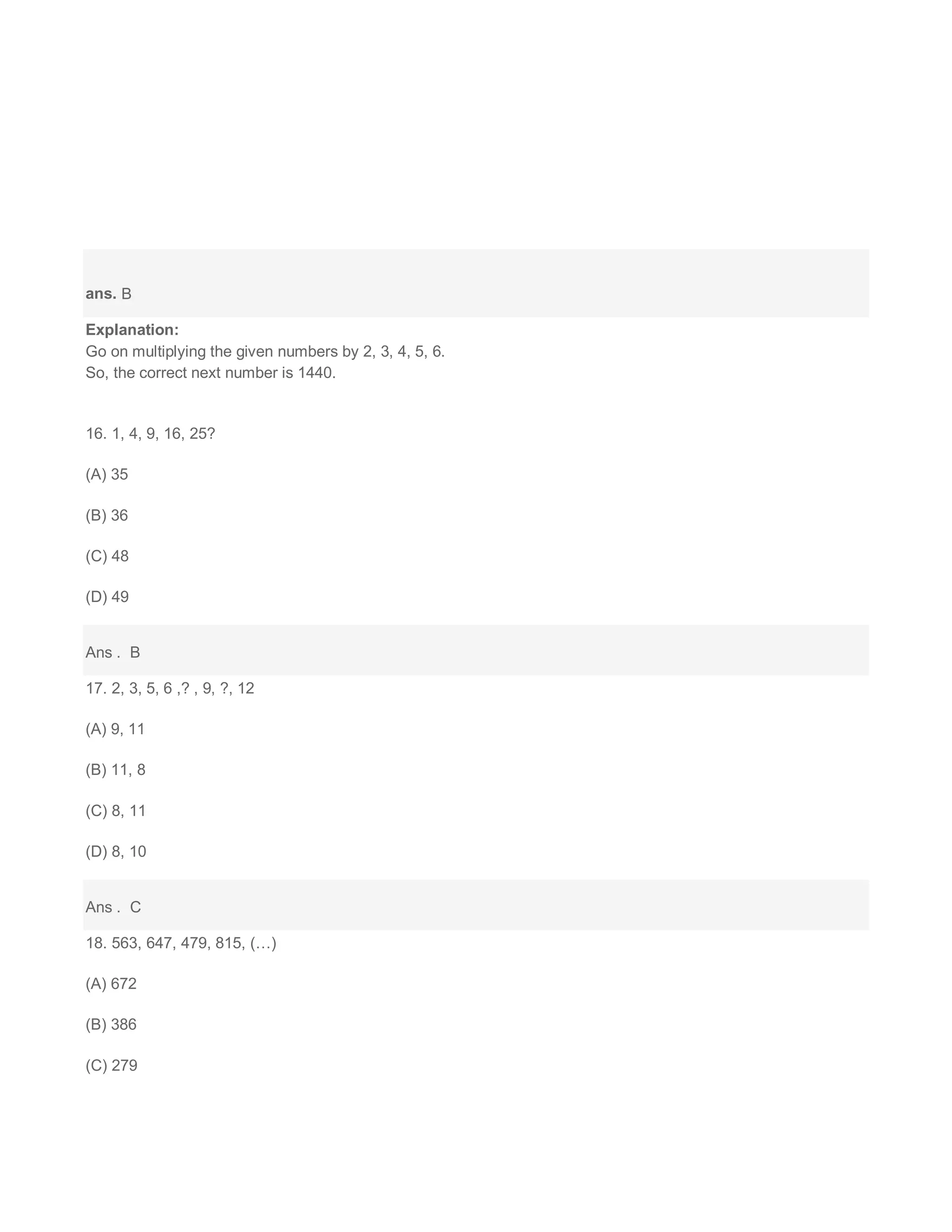 ans. B
Explanation:
Go on multiplying the given numbers by 2, 3, 4, 5, 6.
So, the correct next number is 1440.
16. 1, 4, 9, 16, 25?
(A) 35
(B) 36
(C) 48
(D) 49
Ans . B
17. 2, 3, 5, 6 ,? , 9, ?, 12
(A) 9, 11
(B) 11, 8
(C) 8, 11
(D) 8, 10
Ans . C
18. 563, 647, 479, 815, (…)
(A) 672
(B) 386
(C) 279
 