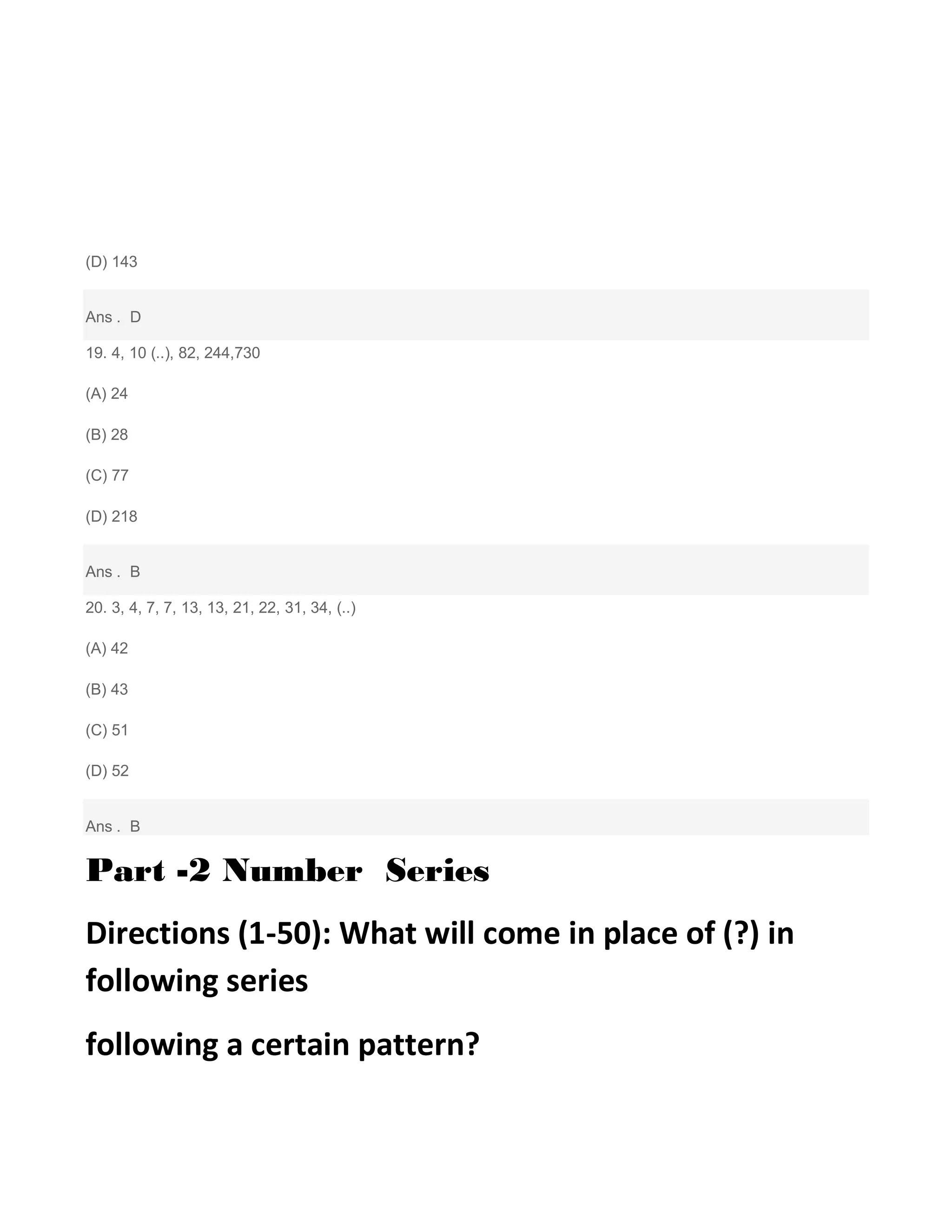 (D) 143
Ans . D
19. 4, 10 (..), 82, 244,730
(A) 24
(B) 28
(C) 77
(D) 218
Ans . B
20. 3, 4, 7, 7, 13, 13, 21, 22, 31, 34, (..)
(A) 42
(B) 43
(C) 51
(D) 52
Ans . B
Part -2 Number Series
Directions (1-50): What will come in place of (?) in
following series
following a certain pattern?
 