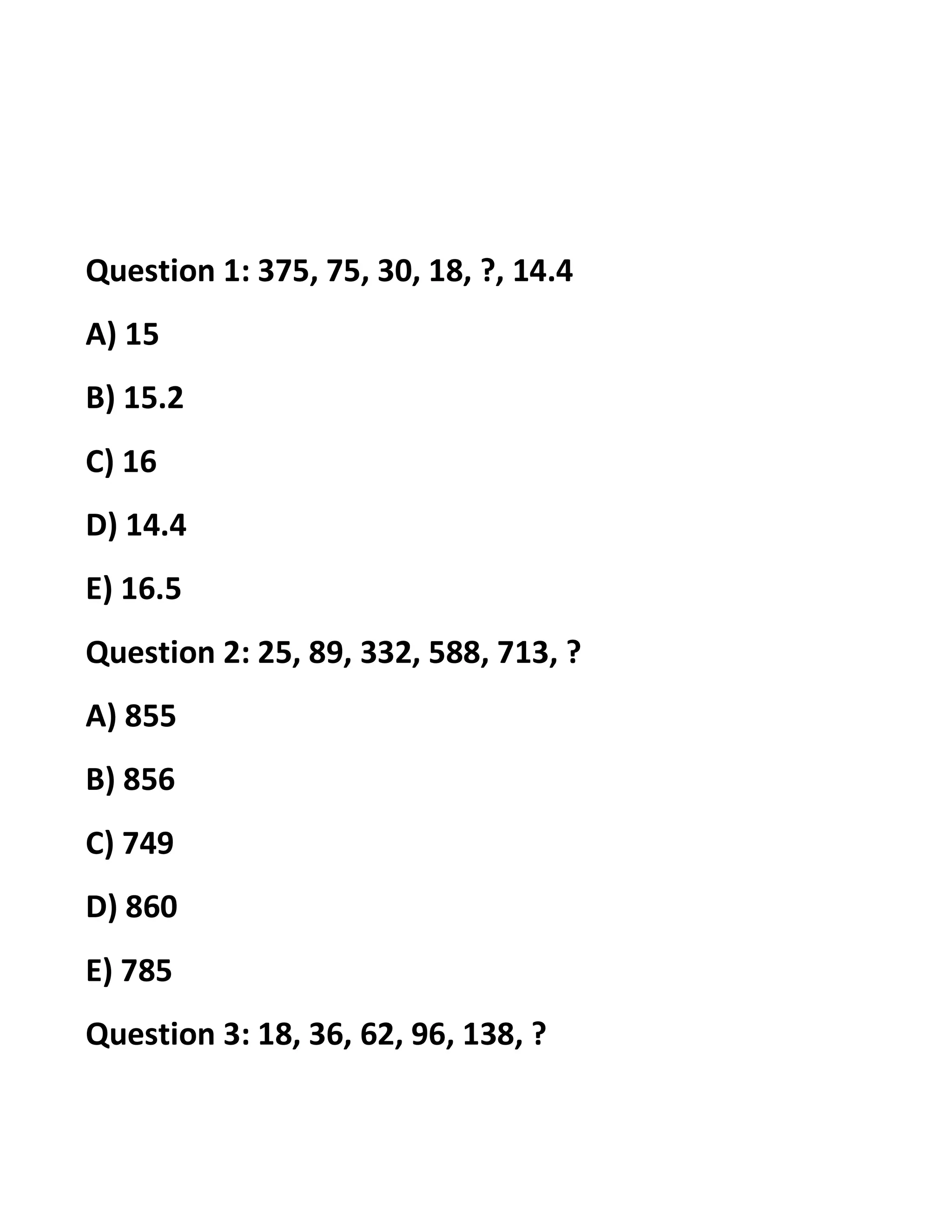 Question 1: 375, 75, 30, 18, ?, 14.4
A) 15
B) 15.2
C) 16
D) 14.4
E) 16.5
Question 2: 25, 89, 332, 588, 713, ?
A) 855
B) 856
C) 749
D) 860
E) 785
Question 3: 18, 36, 62, 96, 138, ?
 