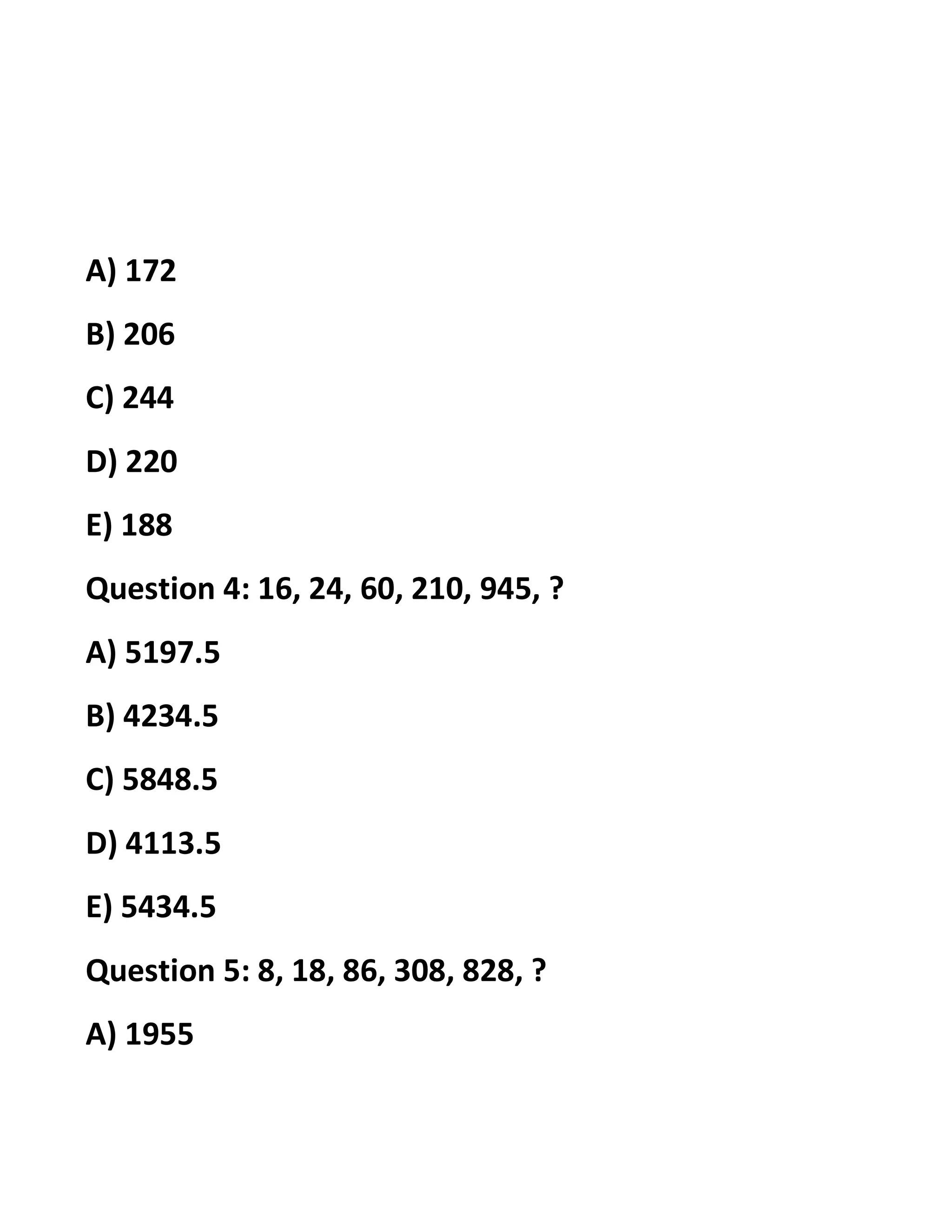 A) 172
B) 206
C) 244
D) 220
E) 188
Question 4: 16, 24, 60, 210, 945, ?
A) 5197.5
B) 4234.5
C) 5848.5
D) 4113.5
E) 5434.5
Question 5: 8, 18, 86, 308, 828, ?
A) 1955
 