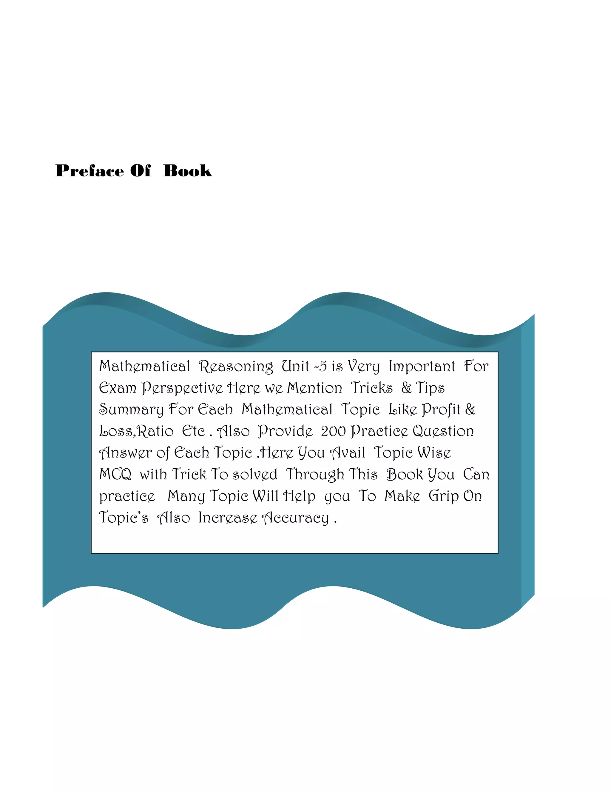 Preface Of Book
Mathematical Reasoning Unit -5 is Very Important For
Exam Perspective Here we Mention Tricks & Tips
Summary For Each Mathematical Topic Like Profit &
Loss,Ratio Etc . Also Provide 200 Practice Question
Answer of Each Topic .Here You Avail Topic Wise
MCQ with Trick To solved Through This Book You Can
practice Many Topic Will Help you To Make Grip On
Topic’s Also Increase Accuracy .
 