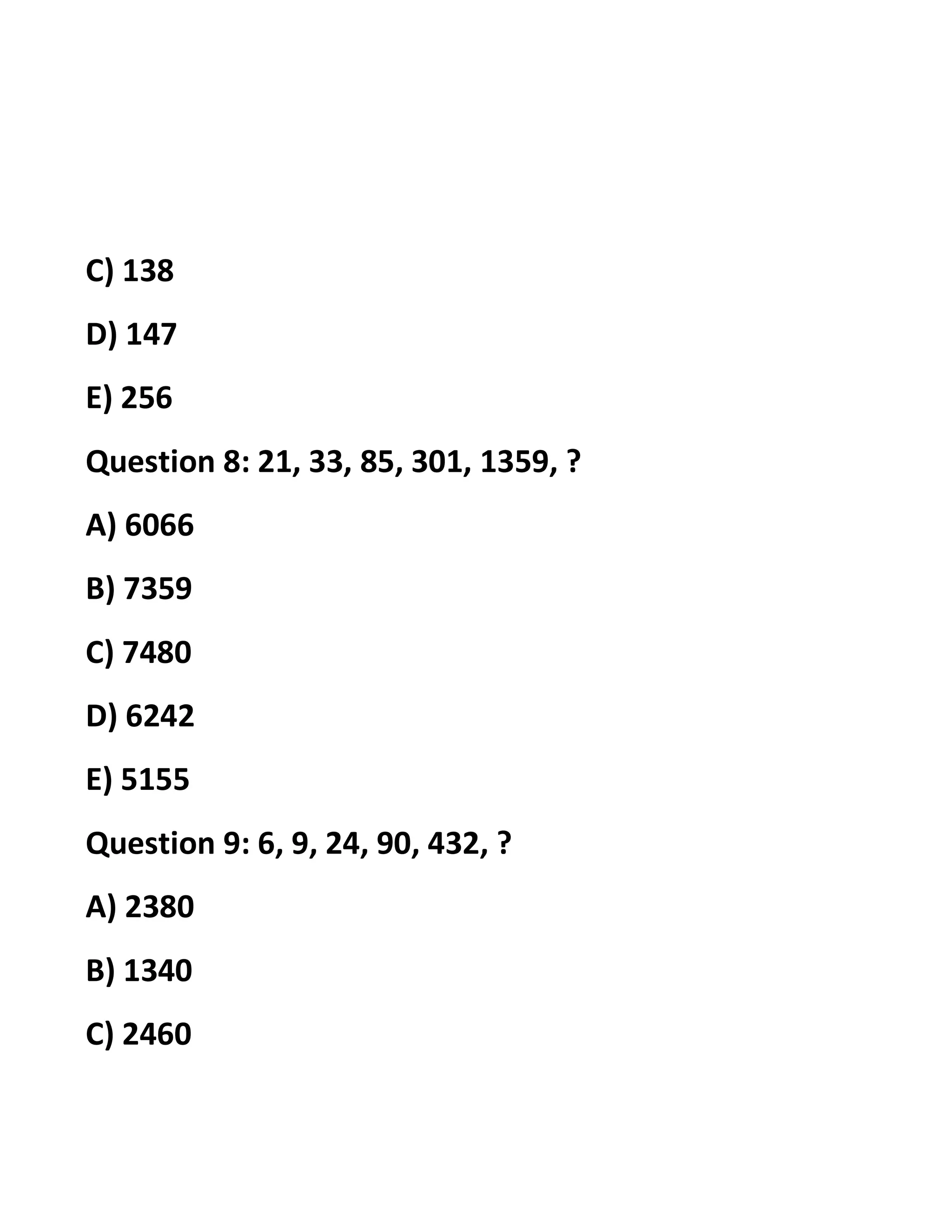 C) 138
D) 147
E) 256
Question 8: 21, 33, 85, 301, 1359, ?
A) 6066
B) 7359
C) 7480
D) 6242
E) 5155
Question 9: 6, 9, 24, 90, 432, ?
A) 2380
B) 1340
C) 2460
 