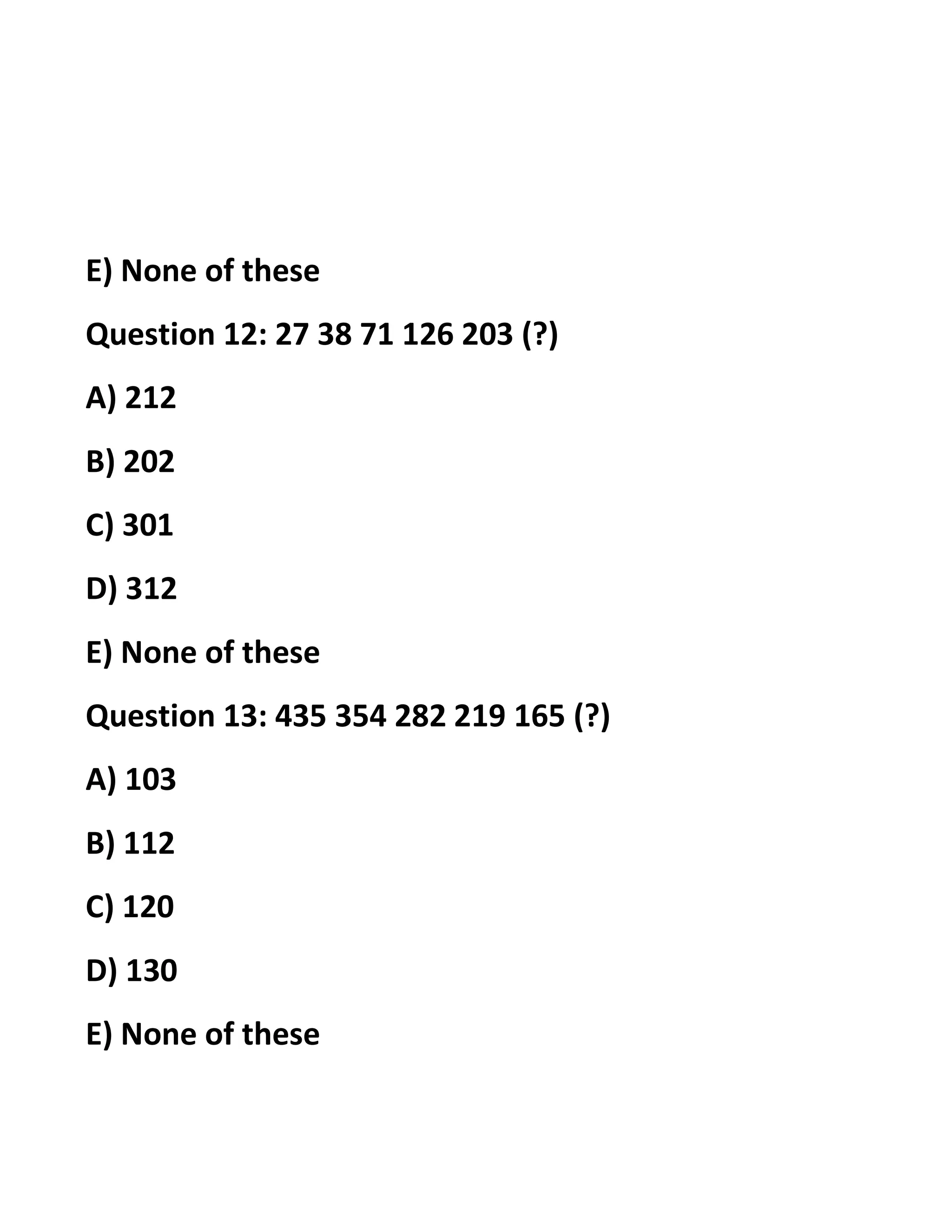 E) None of these
Question 12: 27 38 71 126 203 (?)
A) 212
B) 202
C) 301
D) 312
E) None of these
Question 13: 435 354 282 219 165 (?)
A) 103
B) 112
C) 120
D) 130
E) None of these
 