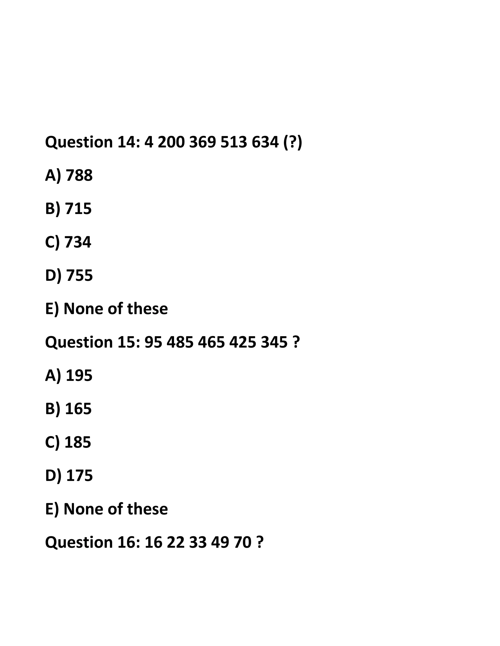 Question 14: 4 200 369 513 634 (?)
A) 788
B) 715
C) 734
D) 755
E) None of these
Question 15: 95 485 465 425 345 ?
A) 195
B) 165
C) 185
D) 175
E) None of these
Question 16: 16 22 33 49 70 ?
 