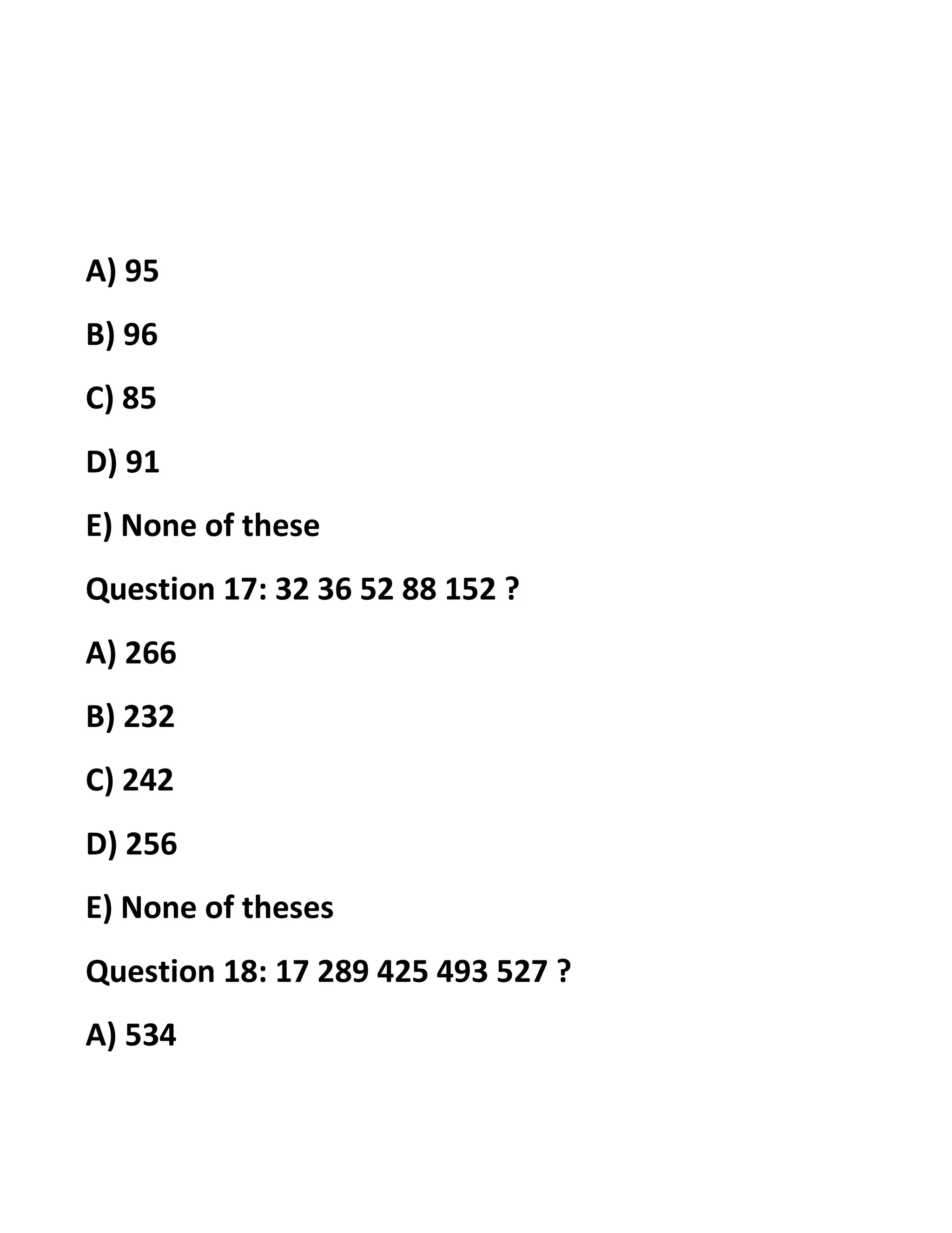 A) 95
B) 96
C) 85
D) 91
E) None of these
Question 17: 32 36 52 88 152 ?
A) 266
B) 232
C) 242
D) 256
E) None of theses
Question 18: 17 289 425 493 527 ?
A) 534
 