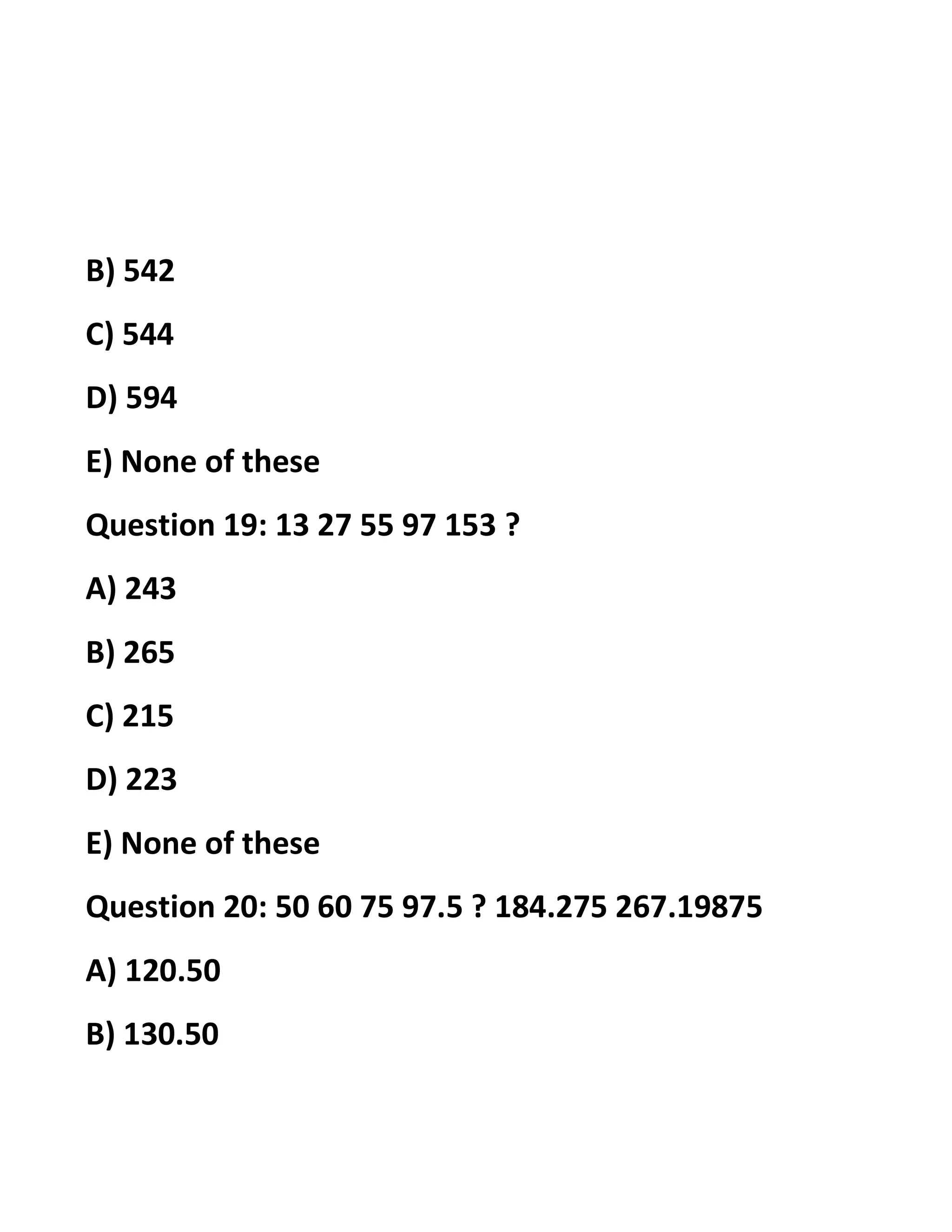 B) 542
C) 544
D) 594
E) None of these
Question 19: 13 27 55 97 153 ?
A) 243
B) 265
C) 215
D) 223
E) None of these
Question 20: 50 60 75 97.5 ? 184.275 267.19875
A) 120.50
B) 130.50
 
