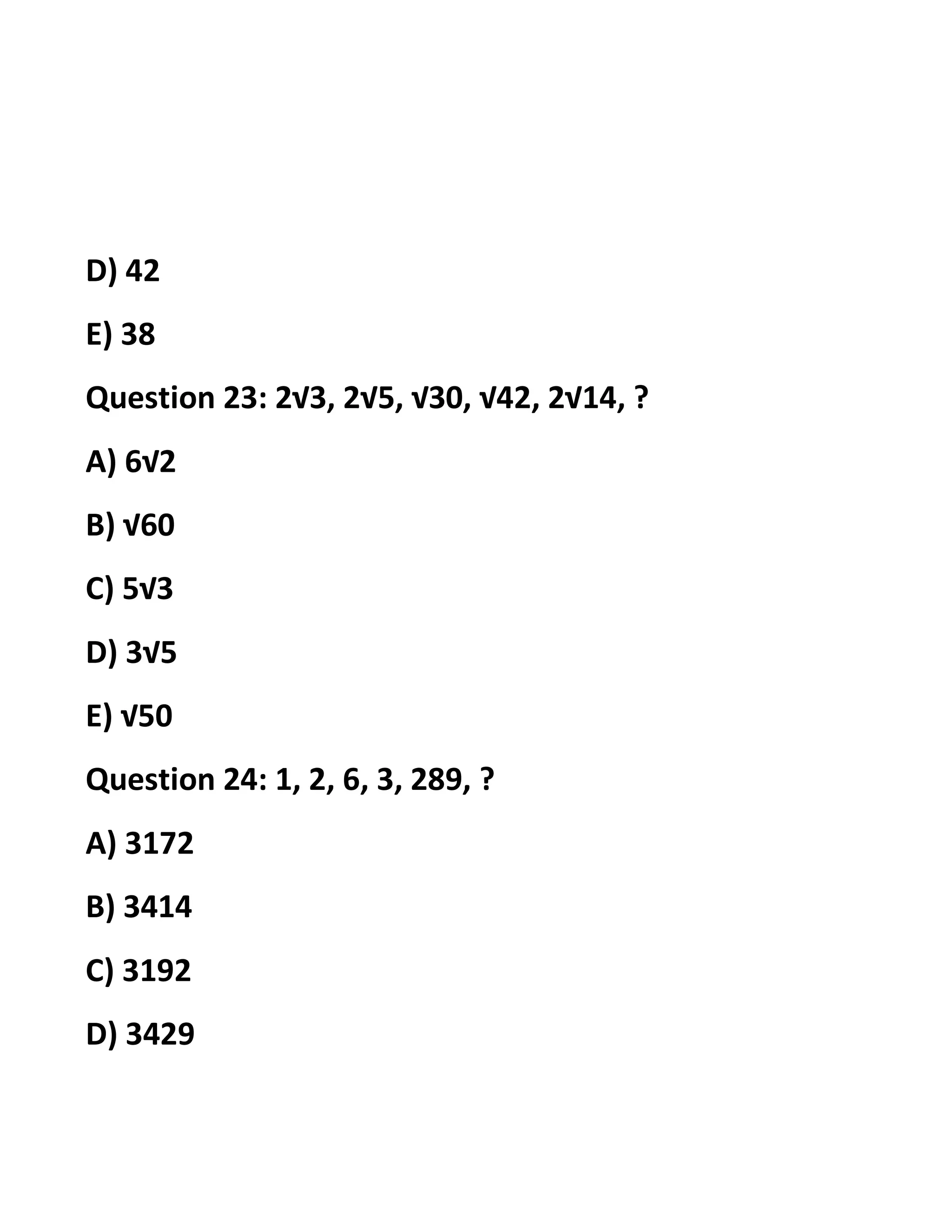 D) 42
E) 38
Question 23: 2√3, 2√5, √30, √42, 2√14, ?
A) 6√2
B) √60
C) 5√3
D) 3√5
E) √50
Question 24: 1, 2, 6, 3, 289, ?
A) 3172
B) 3414
C) 3192
D) 3429
 