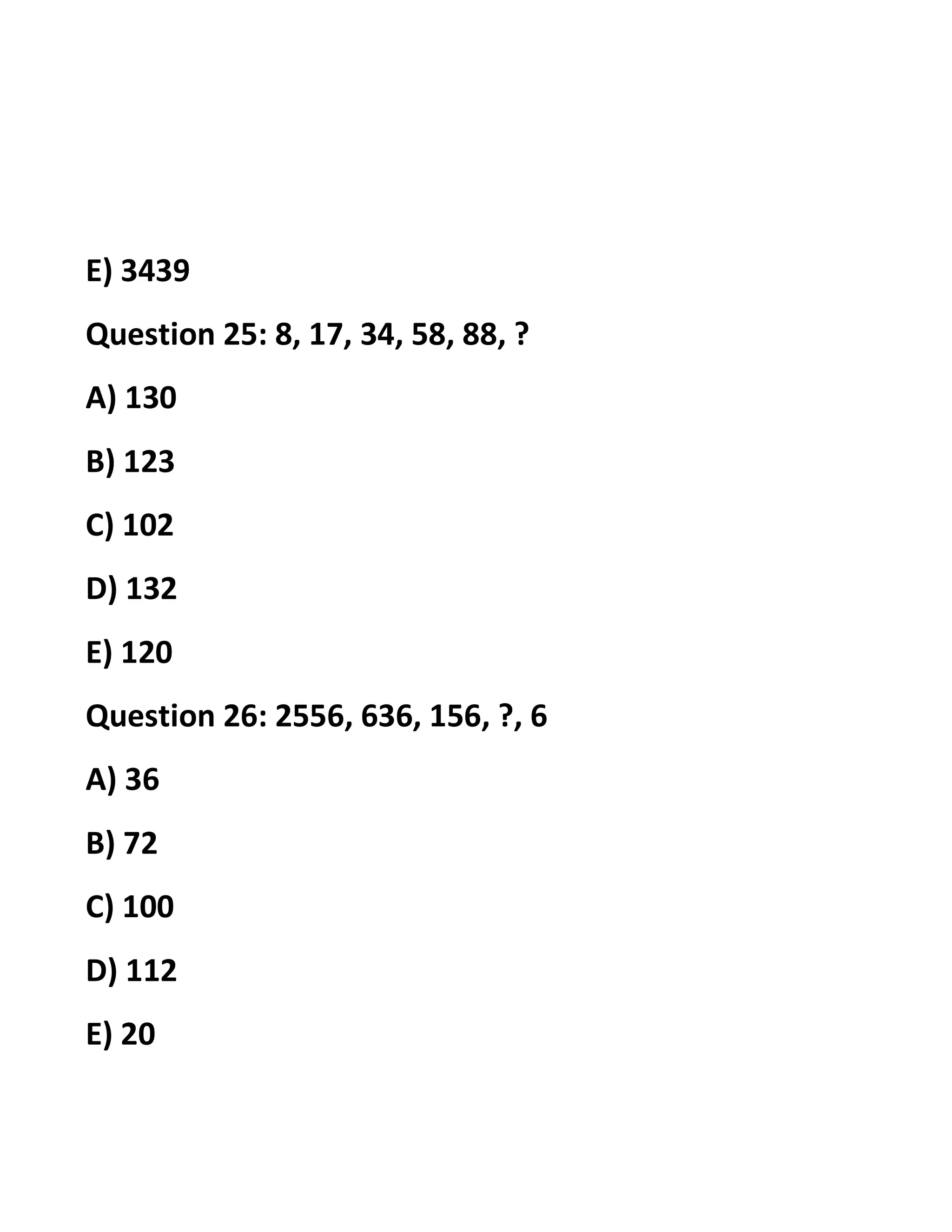 E) 3439
Question 25: 8, 17, 34, 58, 88, ?
A) 130
B) 123
C) 102
D) 132
E) 120
Question 26: 2556, 636, 156, ?, 6
A) 36
B) 72
C) 100
D) 112
E) 20
 