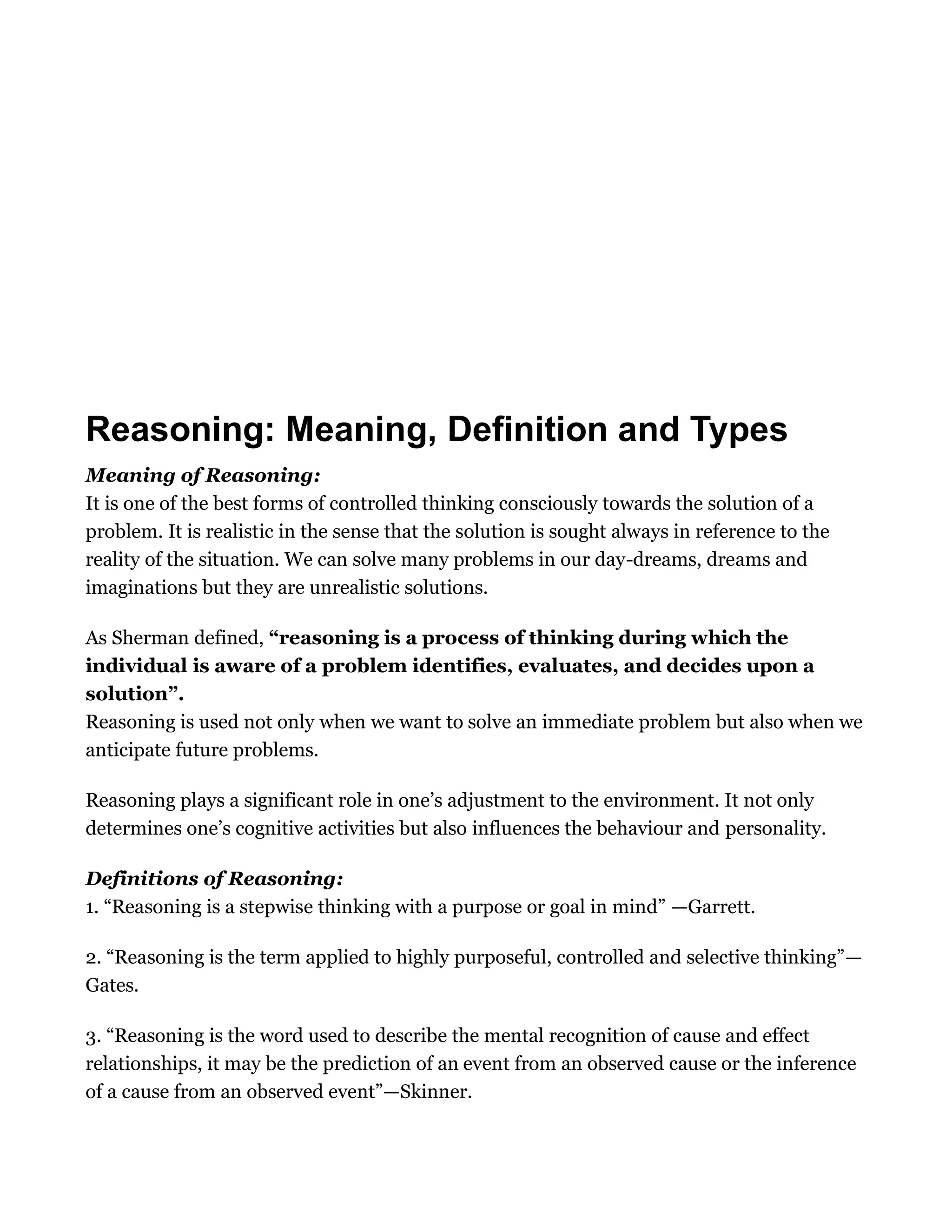Reasoning: Meaning, Definition and Types
Meaning of Reasoning:
It is one of the best forms of controlled thinking consciously towards the solution of a
problem. It is realistic in the sense that the solution is sought always in reference to the
reality of the situation. We can solve many problems in our day-dreams, dreams and
imaginations but they are unrealistic solutions.
As Sherman defined, “reasoning is a process of thinking during which the
individual is aware of a problem identifies, evaluates, and decides upon a
solution”.
Reasoning is used not only when we want to solve an immediate problem but also when we
anticipate future problems.
Reasoning plays a significant role in one’s adjustment to the environment. It not only
determines one’s cognitive activities but also influences the behaviour and personality.
Definitions of Reasoning:
1. “Reasoning is a stepwise thinking with a purpose or goal in mind” —Garrett.
2. “Reasoning is the term applied to highly purposeful, controlled and selective thinking”—
Gates.
3. “Reasoning is the word used to describe the mental recognition of cause and effect
relationships, it may be the prediction of an event from an observed cause or the inference
of a cause from an observed event”—Skinner.
 
