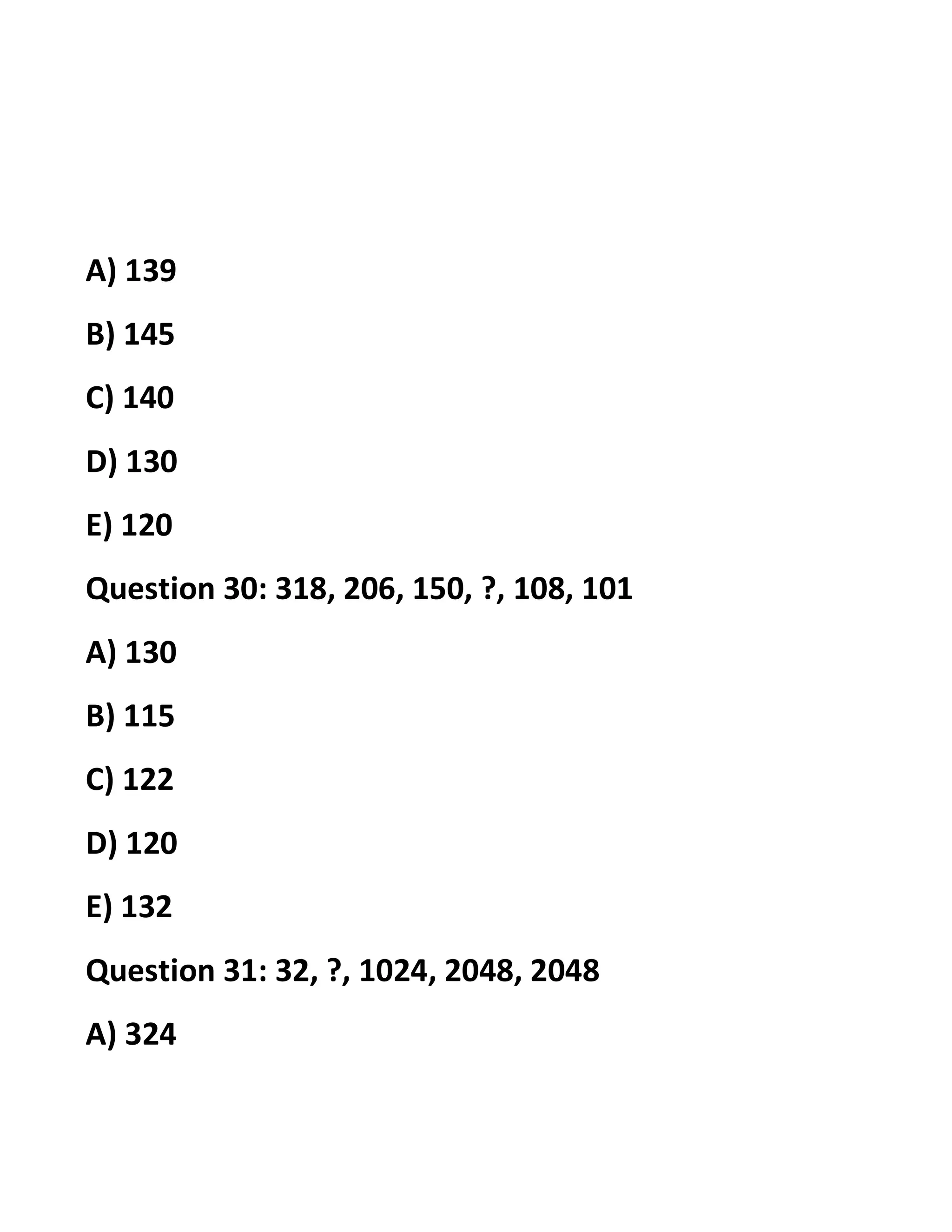 A) 139
B) 145
C) 140
D) 130
E) 120
Question 30: 318, 206, 150, ?, 108, 101
A) 130
B) 115
C) 122
D) 120
E) 132
Question 31: 32, ?, 1024, 2048, 2048
A) 324
 