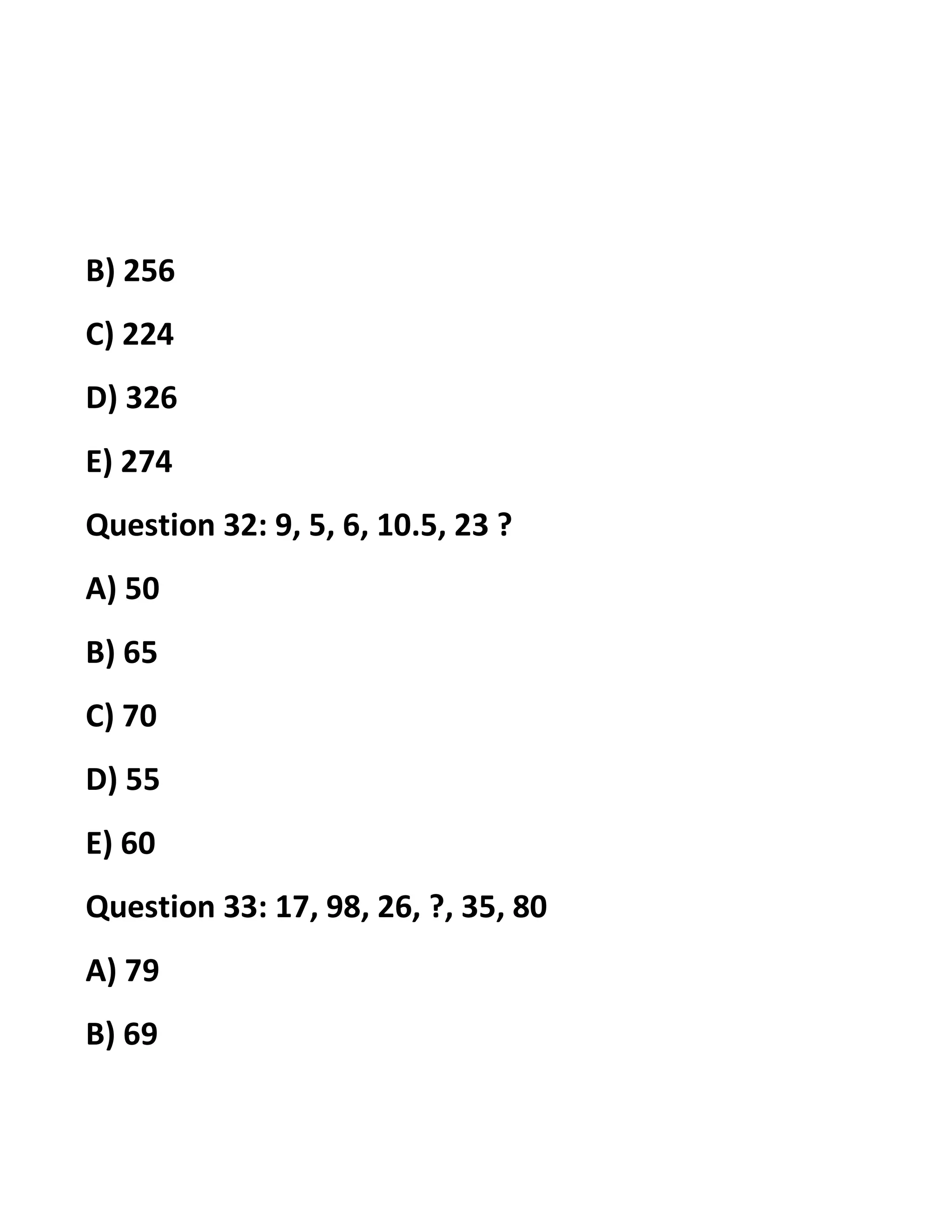 B) 256
C) 224
D) 326
E) 274
Question 32: 9, 5, 6, 10.5, 23 ?
A) 50
B) 65
C) 70
D) 55
E) 60
Question 33: 17, 98, 26, ?, 35, 80
A) 79
B) 69
 
