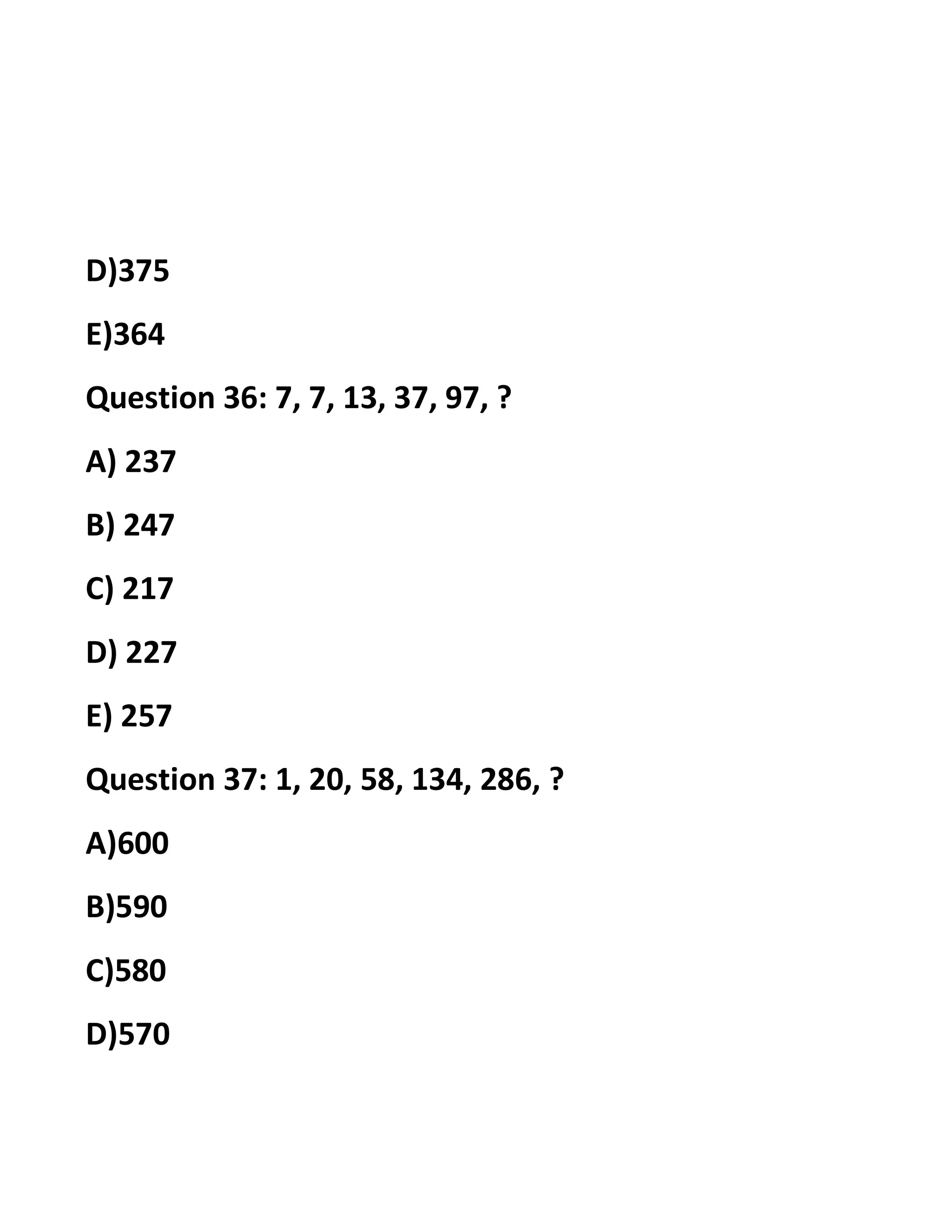 D)375
E)364
Question 36: 7, 7, 13, 37, 97, ?
A) 237
B) 247
C) 217
D) 227
E) 257
Question 37: 1, 20, 58, 134, 286, ?
A)600
B)590
C)580
D)570
 