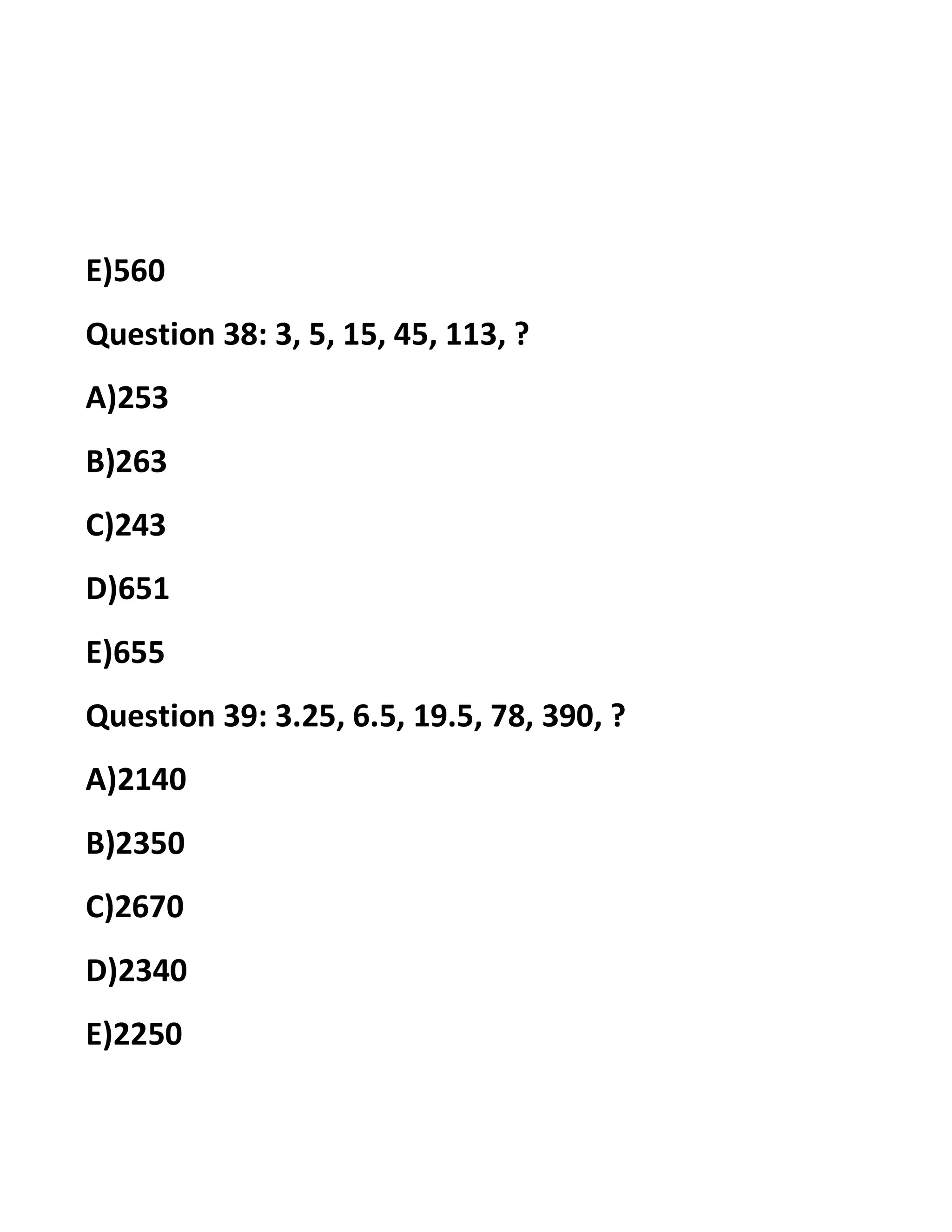 E)560
Question 38: 3, 5, 15, 45, 113, ?
A)253
B)263
C)243
D)651
E)655
Question 39: 3.25, 6.5, 19.5, 78, 390, ?
A)2140
B)2350
C)2670
D)2340
E)2250
 