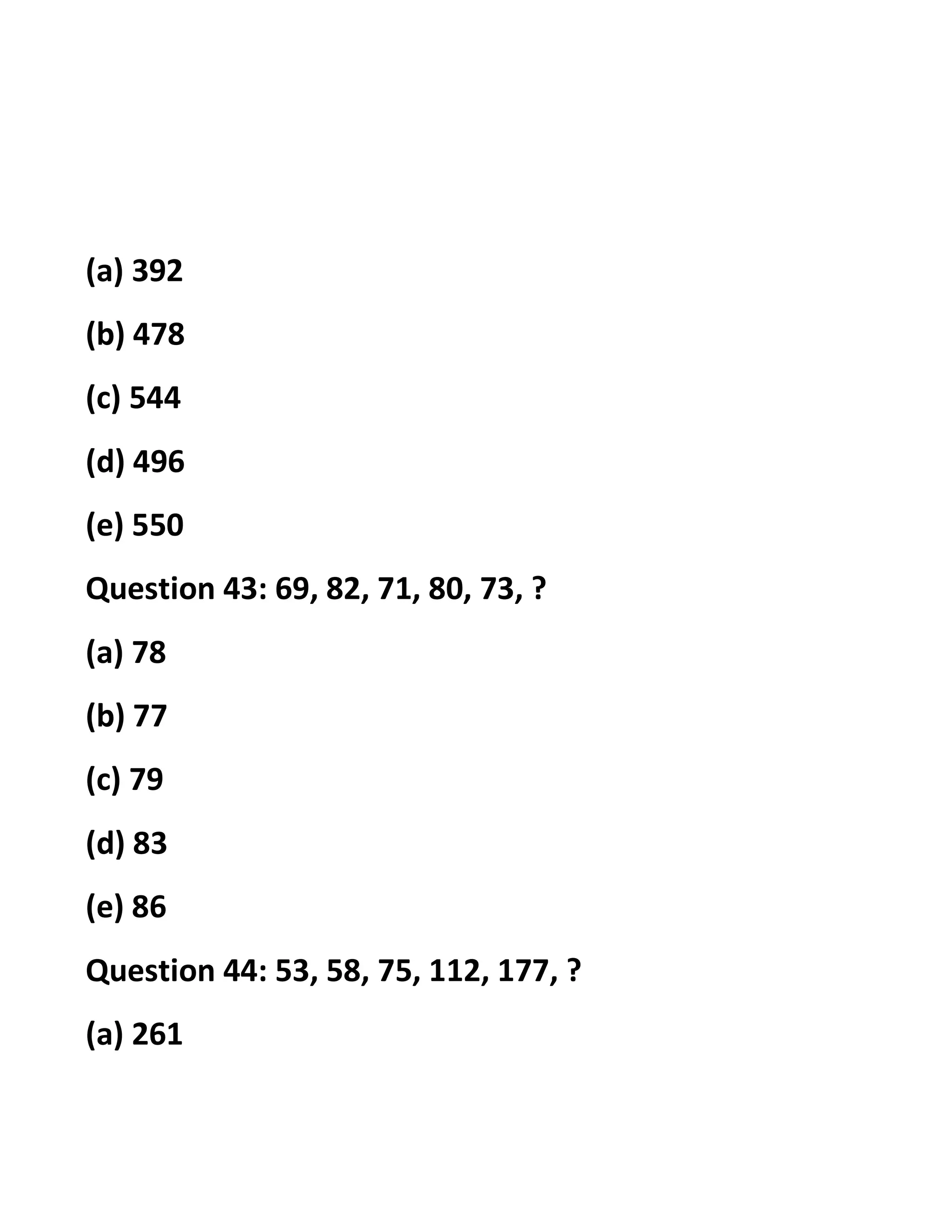 (a) 392
(b) 478
(c) 544
(d) 496
(e) 550
Question 43: 69, 82, 71, 80, 73, ?
(a) 78
(b) 77
(c) 79
(d) 83
(e) 86
Question 44: 53, 58, 75, 112, 177, ?
(a) 261
 