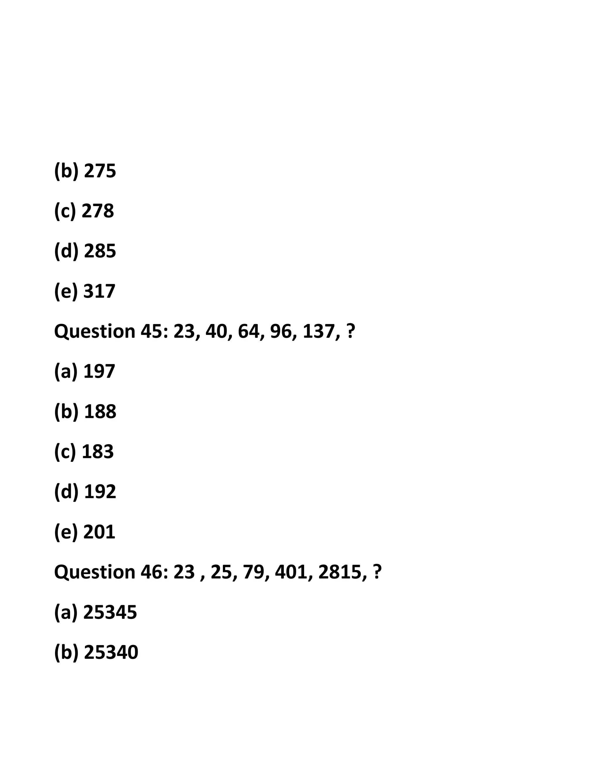 (b) 275
(c) 278
(d) 285
(e) 317
Question 45: 23, 40, 64, 96, 137, ?
(a) 197
(b) 188
(c) 183
(d) 192
(e) 201
Question 46: 23 , 25, 79, 401, 2815, ?
(a) 25345
(b) 25340
 